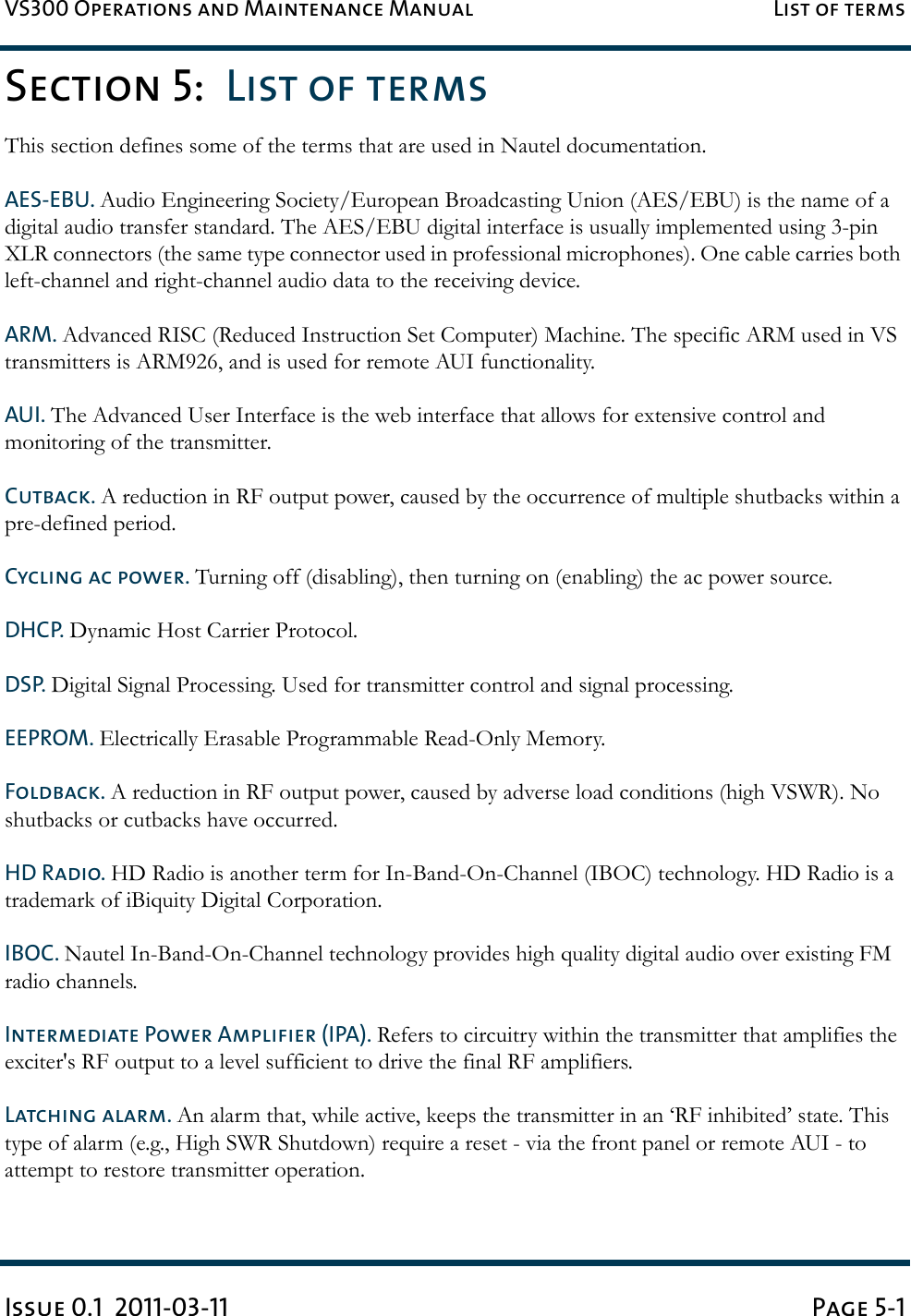 VS300 Operations and Maintenance Manual List of termsIssue 0.1  2011-03-11 Page 5-1Section 5:  List of termsThis section defines some of the terms that are used in Nautel documentation. AES-EBU. Audio Engineering Society/European Broadcasting Union (AES/EBU) is the name of a digital audio transfer standard. The AES/EBU digital interface is usually implemented using 3-pin XLR connectors (the same type connector used in professional microphones). One cable carries both left-channel and right-channel audio data to the receiving device. ARM. Advanced RISC (Reduced Instruction Set Computer) Machine. The specific ARM used in VS transmitters is ARM926, and is used for remote AUI functionality.AUI. The Advanced User Interface is the web interface that allows for extensive control and monitoring of the transmitter.Cutback. A reduction in RF output power, caused by the occurrence of multiple shutbacks within a pre-defined period.Cycling ac power. Turning off (disabling), then turning on (enabling) the ac power source.DHCP. Dynamic Host Carrier Protocol.DSP. Digital Signal Processing. Used for transmitter control and signal processing.EEPROM. Electrically Erasable Programmable Read-Only Memory.Foldback. A reduction in RF output power, caused by adverse load conditions (high VSWR). No shutbacks or cutbacks have occurred.HD Radio. HD Radio is another term for In-Band-On-Channel (IBOC) technology. HD Radio is a trademark of iBiquity Digital Corporation. IBOC. Nautel In-Band-On-Channel technology provides high quality digital audio over existing FM radio channels. Intermediate Power Amplifier (IPA). Refers to circuitry within the transmitter that amplifies the exciter&apos;s RF output to a level sufficient to drive the final RF amplifiers. Latching alarm. An alarm that, while active, keeps the transmitter in an ‘RF inhibited’ state. This type of alarm (e.g., High SWR Shutdown) require a reset - via the front panel or remote AUI - to attempt to restore transmitter operation. 