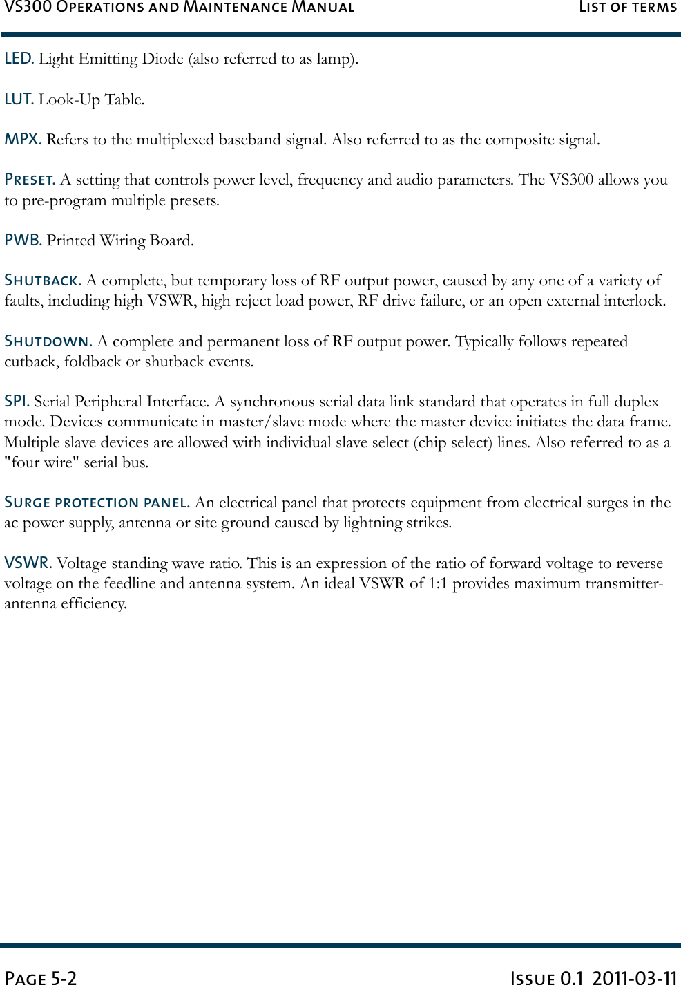 VS300 Operations and Maintenance Manual List of termsPage 5-2 Issue 0.1  2011-03-11LED. Light Emitting Diode (also referred to as lamp). LUT. Look-Up Table. MPX. Refers to the multiplexed baseband signal. Also referred to as the composite signal. Preset. A setting that controls power level, frequency and audio parameters. The VS300 allows you to pre-program multiple presets. PWB. Printed Wiring Board. Shutback. A complete, but temporary loss of RF output power, caused by any one of a variety of faults, including high VSWR, high reject load power, RF drive failure, or an open external interlock.Shutdown. A complete and permanent loss of RF output power. Typically follows repeated cutback, foldback or shutback events.SPI. Serial Peripheral Interface. A synchronous serial data link standard that operates in full duplex mode. Devices communicate in master/slave mode where the master device initiates the data frame. Multiple slave devices are allowed with individual slave select (chip select) lines. Also referred to as a &quot;four wire&quot; serial bus.Surge protection panel. An electrical panel that protects equipment from electrical surges in the ac power supply, antenna or site ground caused by lightning strikes. VSWR. Voltage standing wave ratio. This is an expression of the ratio of forward voltage to reverse voltage on the feedline and antenna system. An ideal VSWR of 1:1 provides maximum transmitter-antenna efficiency. 