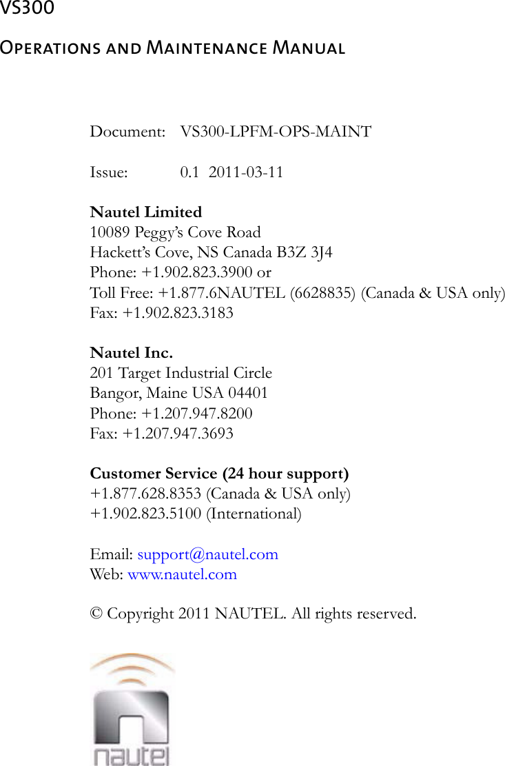 VS300Operations and Maintenance ManualDocument: VS300-LPFM-OPS-MAINTIssue:  0.1  2011-03-11Nautel Limited10089 Peggy’s Cove RoadHackett’s Cove, NS Canada B3Z 3J4Phone: +1.902.823.3900 orToll Free: +1.877.6NAUTEL (6628835) (Canada &amp; USA only)Fax: +1.902.823.3183Nautel Inc. 201 Target Industrial Circle Bangor, Maine USA 04401 Phone: +1.207.947.8200 Fax: +1.207.947.3693 Customer Service (24 hour support) +1.877.628.8353 (Canada &amp; USA only)+1.902.823.5100 (International) Email: support@nautel.comWeb: www.nautel.com© Copyright 2011 NAUTEL. All rights reserved.