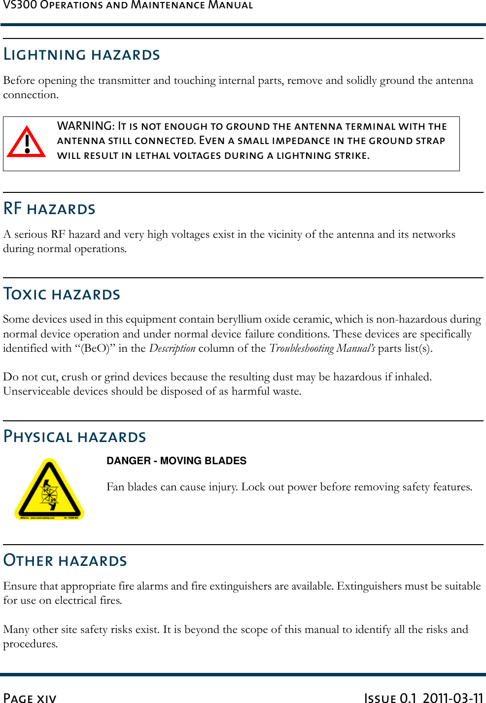 VS300 Operations and Maintenance ManualPage xiv Issue 0.1  2011-03-11Lightning hazardsBefore opening the transmitter and touching internal parts, remove and solidly ground the antenna connection. RF hazardsA serious RF hazard and very high voltages exist in the vicinity of the antenna and its networks during normal operations.Toxic hazardsSome devices used in this equipment contain beryllium oxide ceramic, which is non-hazardous during normal device operation and under normal device failure conditions. These devices are specifically identified with “(BeO)” in the Description column of the Troubleshooting Manual’s parts list(s).Do not cut, crush or grind devices because the resulting dust may be hazardous if inhaled. Unserviceable devices should be disposed of as harmful waste.Physical hazardsDANGER - MOVING BLADESFan blades can cause injury. Lock out power before removing safety features.Other hazardsEnsure that appropriate fire alarms and fire extinguishers are available. Extinguishers must be suitable for use on electrical fires.Many other site safety risks exist. It is beyond the scope of this manual to identify all the risks and procedures.WARNING: It is not enough to ground the antenna terminal with the antenna still connected. Even a small impedance in the ground strap will result in lethal voltages during a lightning strike. 