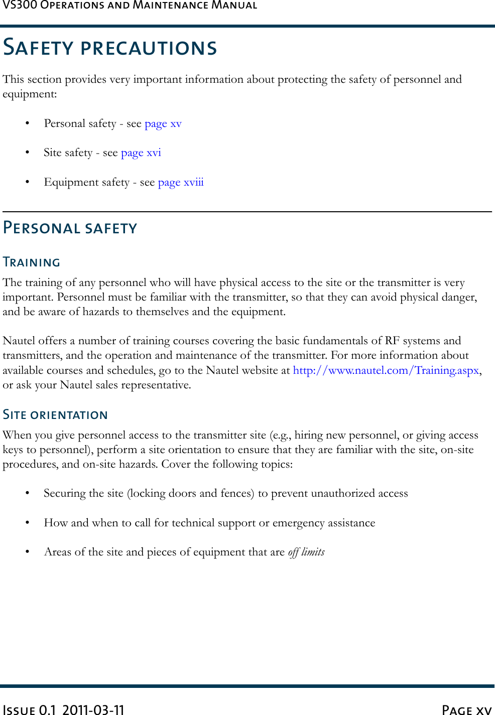 VS300 Operations and Maintenance ManualIssue 0.1  2011-03-11 Page xvSafety precautionsThis section provides very important information about protecting the safety of personnel and equipment:• Personal safety - see page xv• Site safety - see page xvi• Equipment safety - see page xviiiPersonal safetyTrainingThe training of any personnel who will have physical access to the site or the transmitter is very important. Personnel must be familiar with the transmitter, so that they can avoid physical danger, and be aware of hazards to themselves and the equipment.Nautel offers a number of training courses covering the basic fundamentals of RF systems and transmitters, and the operation and maintenance of the transmitter. For more information about available courses and schedules, go to the Nautel website at http://www.nautel.com/Training.aspx, or ask your Nautel sales representative.Site orientationWhen you give personnel access to the transmitter site (e.g., hiring new personnel, or giving access keys to personnel), perform a site orientation to ensure that they are familiar with the site, on-site procedures, and on-site hazards. Cover the following topics:• Securing the site (locking doors and fences) to prevent unauthorized access• How and when to call for technical support or emergency assistance• Areas of the site and pieces of equipment that are off limits