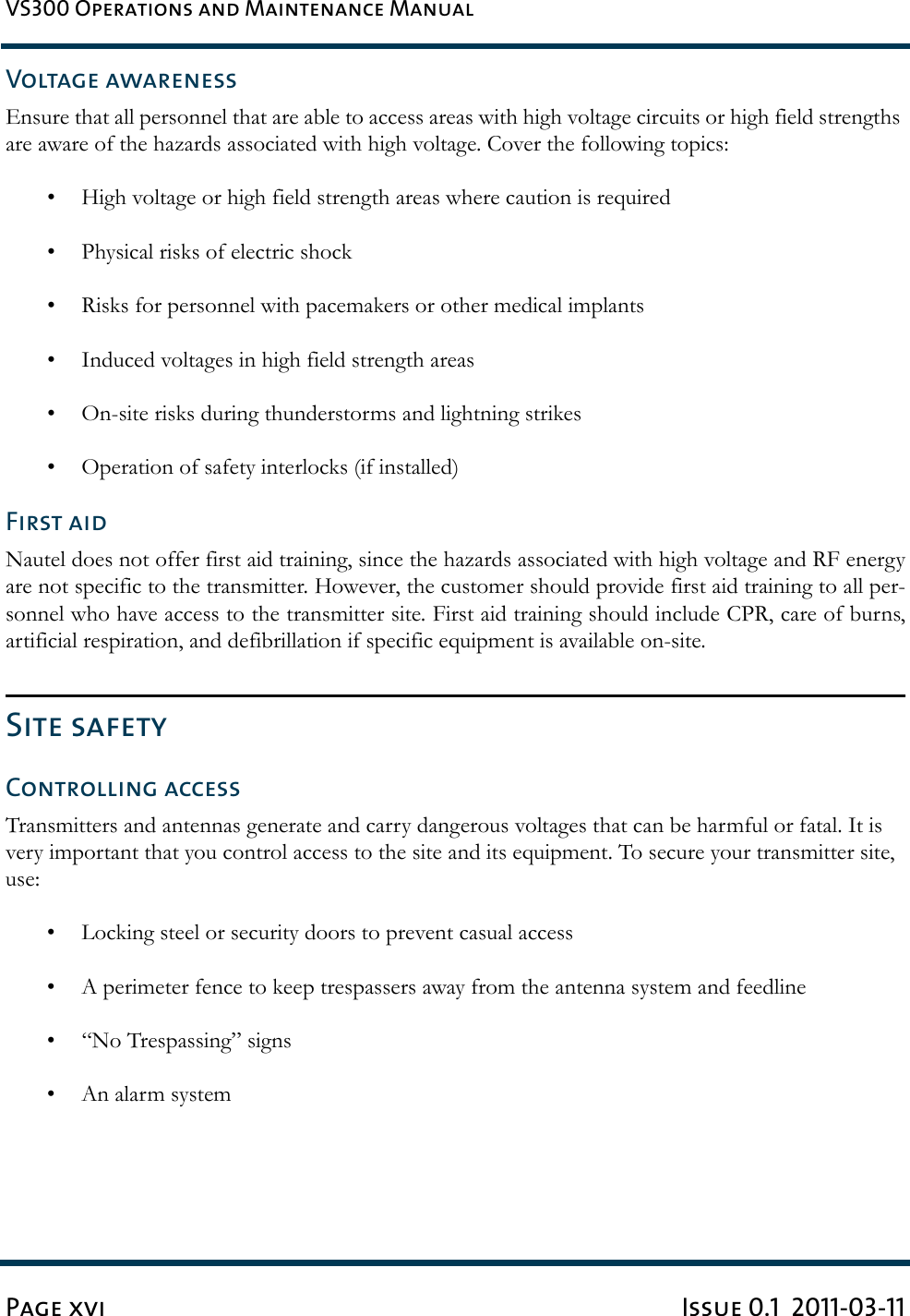 VS300 Operations and Maintenance ManualPage xvi Issue 0.1  2011-03-11Voltage awarenessEnsure that all personnel that are able to access areas with high voltage circuits or high field strengths are aware of the hazards associated with high voltage. Cover the following topics:• High voltage or high field strength areas where caution is required• Physical risks of electric shock• Risks for personnel with pacemakers or other medical implants• Induced voltages in high field strength areas• On-site risks during thunderstorms and lightning strikes• Operation of safety interlocks (if installed)First aidNautel does not offer first aid training, since the hazards associated with high voltage and RF energyare not specific to the transmitter. However, the customer should provide first aid training to all per-sonnel who have access to the transmitter site. First aid training should include CPR, care of burns,artificial respiration, and defibrillation if specific equipment is available on-site.Site safetyControlling accessTransmitters and antennas generate and carry dangerous voltages that can be harmful or fatal. It is very important that you control access to the site and its equipment. To secure your transmitter site, use:• Locking steel or security doors to prevent casual access• A perimeter fence to keep trespassers away from the antenna system and feedline• “No Trespassing” signs• An alarm system