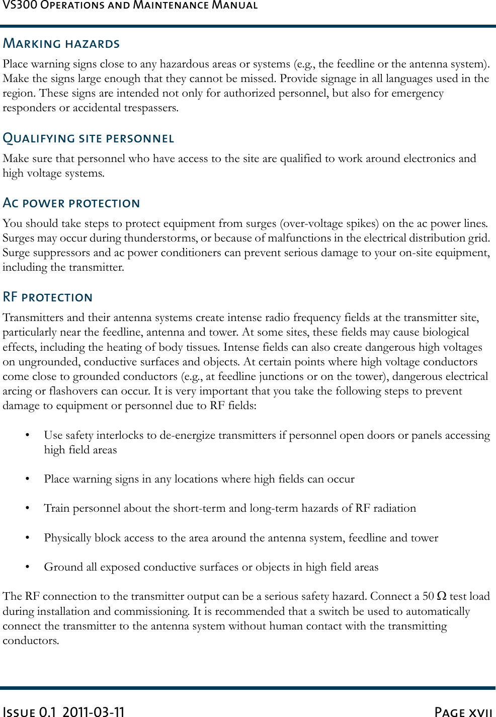 VS300 Operations and Maintenance ManualIssue 0.1  2011-03-11 Page xviiMarking hazardsPlace warning signs close to any hazardous areas or systems (e.g., the feedline or the antenna system). Make the signs large enough that they cannot be missed. Provide signage in all languages used in the region. These signs are intended not only for authorized personnel, but also for emergency responders or accidental trespassers.Qualifying site personnelMake sure that personnel who have access to the site are qualified to work around electronics and high voltage systems.Ac power protectionYou should take steps to protect equipment from surges (over-voltage spikes) on the ac power lines. Surges may occur during thunderstorms, or because of malfunctions in the electrical distribution grid. Surge suppressors and ac power conditioners can prevent serious damage to your on-site equipment, including the transmitter.RF protectionTransmitters and their antenna systems create intense radio frequency fields at the transmitter site, particularly near the feedline, antenna and tower. At some sites, these fields may cause biological effects, including the heating of body tissues. Intense fields can also create dangerous high voltages on ungrounded, conductive surfaces and objects. At certain points where high voltage conductors come close to grounded conductors (e.g., at feedline junctions or on the tower), dangerous electrical arcing or flashovers can occur. It is very important that you take the following steps to prevent damage to equipment or personnel due to RF fields:• Use safety interlocks to de-energize transmitters if personnel open doors or panels accessing high field areas• Place warning signs in any locations where high fields can occur• Train personnel about the short-term and long-term hazards of RF radiation• Physically block access to the area around the antenna system, feedline and tower• Ground all exposed conductive surfaces or objects in high field areasThe RF connection to the transmitter output can be a serious safety hazard. Connect a 50 Ω test load during installation and commissioning. It is recommended that a switch be used to automatically connect the transmitter to the antenna system without human contact with the transmitting conductors.