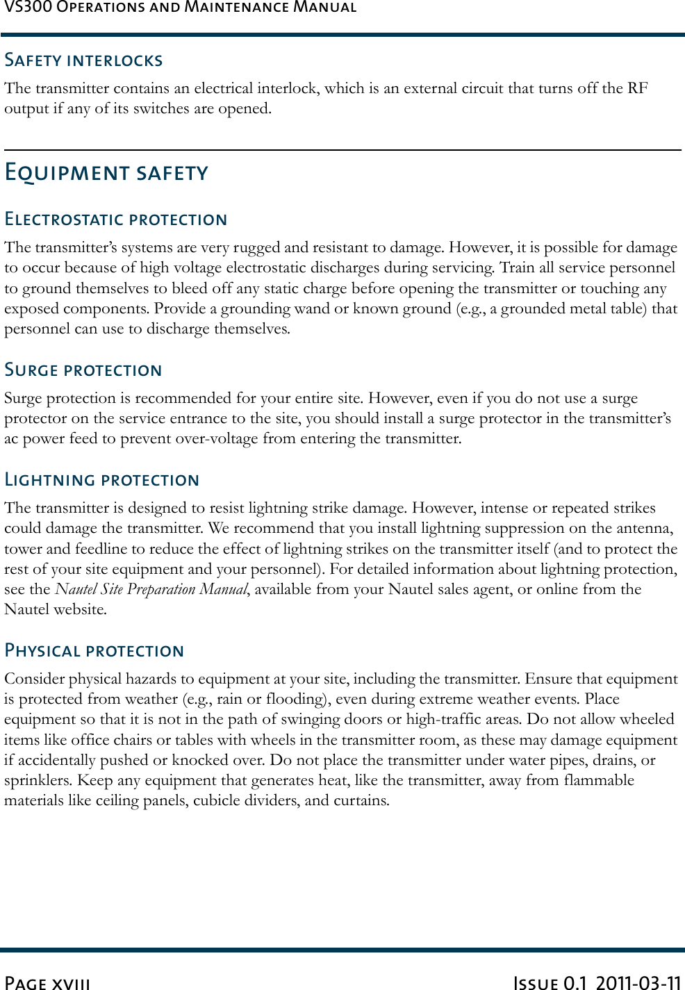 VS300 Operations and Maintenance ManualPage xviii Issue 0.1  2011-03-11Safety interlocksThe transmitter contains an electrical interlock, which is an external circuit that turns off the RF output if any of its switches are opened.Equipment safetyElectrostatic protectionThe transmitter’s systems are very rugged and resistant to damage. However, it is possible for damage to occur because of high voltage electrostatic discharges during servicing. Train all service personnel to ground themselves to bleed off any static charge before opening the transmitter or touching any exposed components. Provide a grounding wand or known ground (e.g., a grounded metal table) that personnel can use to discharge themselves.Surge protectionSurge protection is recommended for your entire site. However, even if you do not use a surge protector on the service entrance to the site, you should install a surge protector in the transmitter’s ac power feed to prevent over-voltage from entering the transmitter.Lightning protectionThe transmitter is designed to resist lightning strike damage. However, intense or repeated strikes could damage the transmitter. We recommend that you install lightning suppression on the antenna, tower and feedline to reduce the effect of lightning strikes on the transmitter itself (and to protect the rest of your site equipment and your personnel). For detailed information about lightning protection, see the Nautel Site Preparation Manual, available from your Nautel sales agent, or online from the Nautel website.Physical protectionConsider physical hazards to equipment at your site, including the transmitter. Ensure that equipment is protected from weather (e.g., rain or flooding), even during extreme weather events. Place equipment so that it is not in the path of swinging doors or high-traffic areas. Do not allow wheeled items like office chairs or tables with wheels in the transmitter room, as these may damage equipment if accidentally pushed or knocked over. Do not place the transmitter under water pipes, drains, or sprinklers. Keep any equipment that generates heat, like the transmitter, away from flammable materials like ceiling panels, cubicle dividers, and curtains.