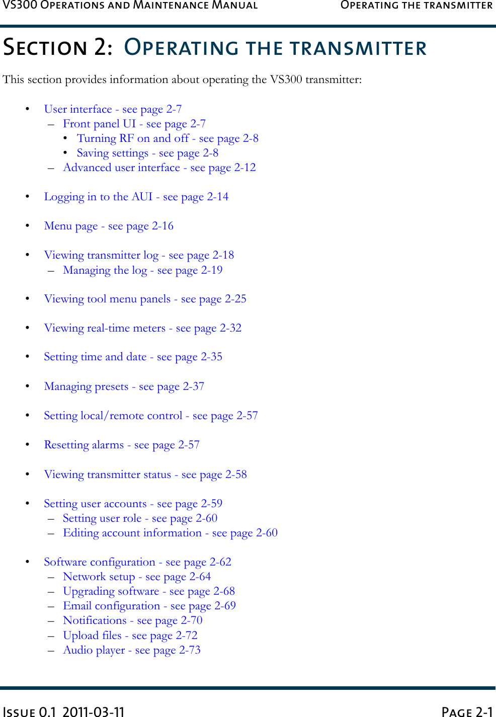 VS300 Operations and Maintenance Manual Operating the transmitterIssue 0.1  2011-03-11 Page 2-1Section 2:  Operating the transmitterThis section provides information about operating the VS300 transmitter: •User interface - see page 2-7–Front panel UI - see page 2-7•Turning RF on and off - see page 2-8•Saving settings - see page 2-8–Advanced user interface - see page 2-12•Logging in to the AUI - see page 2-14•Menu page - see page 2-16•Viewing transmitter log - see page 2-18–Managing the log - see page 2-19•Viewing tool menu panels - see page 2-25•Viewing real-time meters - see page 2-32•Setting time and date - see page 2-35•Managing presets - see page 2-37•Setting local/remote control - see page 2-57•Resetting alarms - see page 2-57•Viewing transmitter status - see page 2-58•Setting user accounts - see page 2-59–Setting user role - see page 2-60–Editing account information - see page 2-60•Software configuration - see page 2-62–Network setup - see page 2-64–Upgrading software - see page 2-68–Email configuration - see page 2-69–Notifications - see page 2-70–Upload files - see page 2-72–Audio player - see page 2-73
