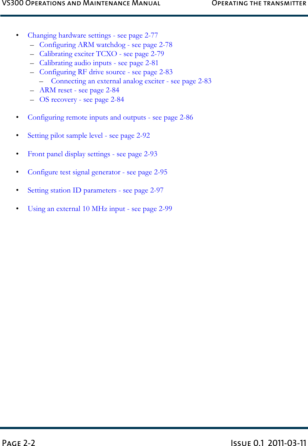 VS300 Operations and Maintenance Manual Operating the transmitterPage 2-2 Issue 0.1  2011-03-11•Changing hardware settings - see page 2-77–Configuring ARM watchdog - see page 2-78–Calibrating exciter TCXO - see page 2-79–Calibrating audio inputs - see page 2-81–Configuring RF drive source - see page 2-83–Connecting an external analog exciter - see page 2-83–ARM reset - see page 2-84–OS recovery - see page 2-84•Configuring remote inputs and outputs - see page 2-86•Setting pilot sample level - see page 2-92•Front panel display settings - see page 2-93•Configure test signal generator - see page 2-95•Setting station ID parameters - see page 2-97•Using an external 10 MHz input - see page 2-99