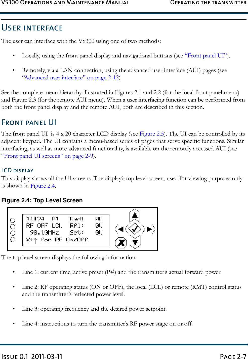 VS300 Operations and Maintenance Manual Operating the transmitterIssue 0.1  2011-03-11 Page 2-7User interfaceThe user can interface with the VS300 using one of two methods:• Locally, using the front panel display and navigational buttons (see “Front panel UI”).• Remotely, via a LAN connection, using the advanced user interface (AUI) pages (see “Advanced user interface” on page 2-12)See the complete menu hierarchy illustrated in Figures 2.1 and 2.2 (for the local front panel menu) and Figure 2.3 (for the remote AUI menu). When a user interfacing function can be performed from both the front panel display and the remote AUI, both are described in this section.Front panel UIThe front panel UI  is 4 x 20 character LCD display (see Figure 2.5). The UI can be controlled by its adjacent keypad. The UI contains a menu-based series of pages that serve specific functions. Similar interfacing, as well as more advanced functionality, is available on the remotely accessed AUI (see “Front panel UI screens” on page 2-9).LCD displayThis display shows all the UI screens. The display’s top level screen, used for viewing purposes only,  is shown in Figure 2.4.Figure 2.4: Top Level ScreenThe top level screen displays the following information:• Line 1: current time, active preset (P#) and the transmitter’s actual forward power.• Line 2: RF operating status (ON or OFF), the local (LCL) or remote (RMT) control status and the transmitter’s reflected power level.• Line 3: operating frequency and the desired power setpoint.• Line 4: instructions to turn the transmitter’s RF power stage on or off.