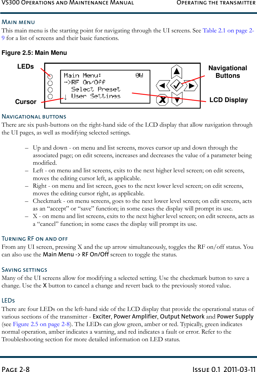 VS300 Operations and Maintenance Manual Operating the transmitterPage 2-8 Issue 0.1  2011-03-11Main menuThis main menu is the starting point for navigating through the UI screens. See Table 2.1 on page 2-9 for a list of screens and their basic functions.Figure 2.5: Main MenuNavigational buttonsThere are six push-buttons on the right-hand side of the LCD display that allow navigation through the UI pages, as well as modifying selected settings.– Up and down - on menu and list screens, moves cursor up and down through the associated page; on edit screens, increases and decreases the value of a parameter being modified.– Left - on menu and list screens, exits to the next higher level screen; on edit screens, moves the editing cursor left, as applicable.– Right - on menu and list screen, goes to the next lower level screen; on edit screens,  moves the editing cursor right, as applicable.– Checkmark - on menu screens, goes to the next lower level screen; on edit screens, acts as an “accept” or “save” function; in some cases the display will prompt its use.– X - on menu and list screens, exits to the next higher level screen; on edit screens, acts as a “cancel” function; in some cases the display will prompt its use.Turning RF on and offFrom any UI screen, pressing X and the up arrow simultaneously, toggles the RF on/off status. You can also use the Main Menu -&gt; RF On/Off screen to toggle the status.Saving settingsMany of the UI screens allow for modifying a selected setting. Use the checkmark button to save a change. Use the X button to cancel a change and revert back to the previously stored value.LEDsThere are four LEDs on the left-hand side of the LCD display that provide the operational status of various sections of the transmitter - Exciter, Power Amplifier, Output Network and Power Supply (see Figure 2.5 on page 2-8). The LEDs can glow green, amber or red. Typically, green indicates normal operation, amber indicates a warning, and red indicates a fault or error. Refer to the Troubleshooting section for more detailed information on LED status.Navigational ButtonsLCD DisplayLEDsCursor