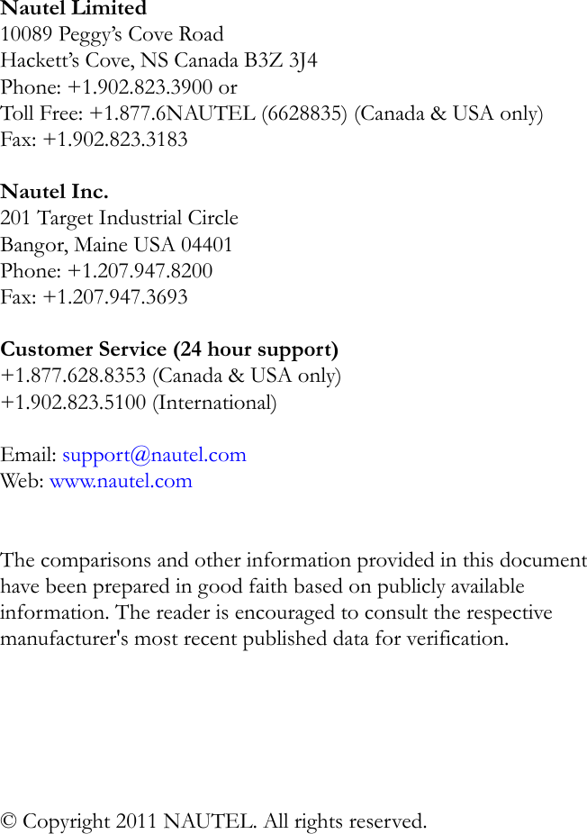 Nautel Limited10089 Peggy’s Cove RoadHackett’s Cove, NS Canada B3Z 3J4Phone: +1.902.823.3900 orToll Free: +1.877.6NAUTEL (6628835) (Canada &amp; USA only)Fax: +1.902.823.3183Nautel Inc. 201 Target Industrial Circle Bangor, Maine USA 04401 Phone: +1.207.947.8200 Fax: +1.207.947.3693 Customer Service (24 hour support) +1.877.628.8353 (Canada &amp; USA only)+1.902.823.5100 (International) Email: support@nautel.comWeb: www.nautel.comThe comparisons and other information provided in this document have been prepared in good faith based on publicly available information. The reader is encouraged to consult the respective manufacturer&apos;s most recent published data for verification.© Copyright 2011 NAUTEL. All rights reserved.