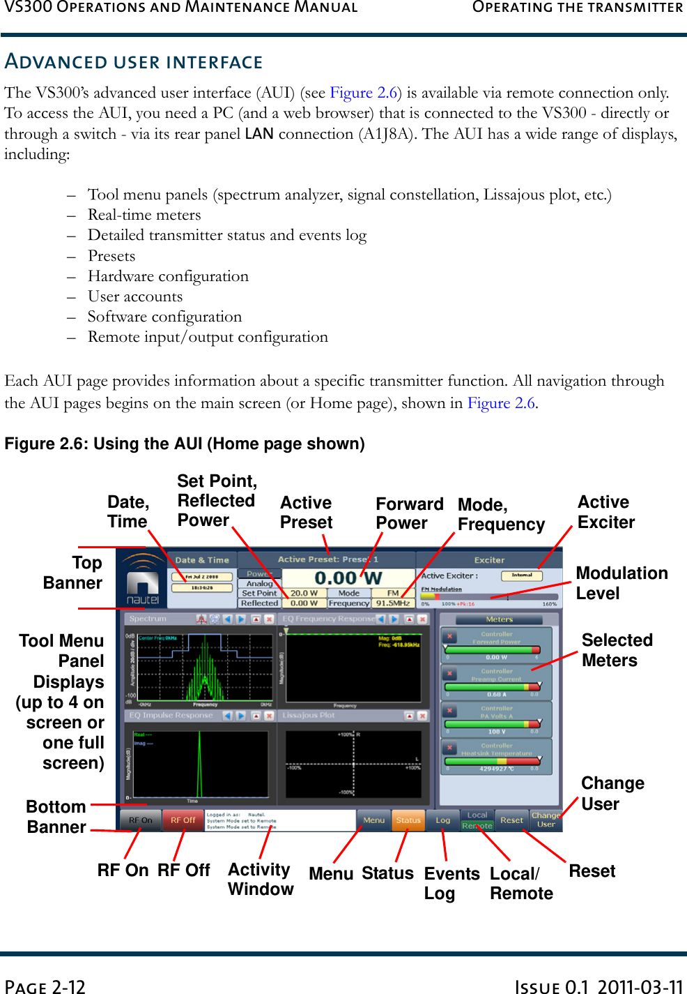 VS300 Operations and Maintenance Manual Operating the transmitterPage 2-12 Issue 0.1  2011-03-11Advanced user interfaceThe VS300’s advanced user interface (AUI) (see Figure 2.6) is available via remote connection only. To access the AUI, you need a PC (and a web browser) that is connected to the VS300 - directly or through a switch - via its rear panel LAN connection (A1J8A). The AUI has a wide range of displays, including:– Tool menu panels (spectrum analyzer, signal constellation, Lissajous plot, etc.)– Real-time meters– Detailed transmitter status and events log–Presets– Hardware configuration– User accounts– Software configuration– Remote input/output configurationEach AUI page provides information about a specific transmitter function. All navigation through the AUI pages begins on the main screen (or Home page), shown in Figure 2.6.Figure 2.6: Using the AUI (Home page shown)RF On MenuForwardDate,TimeModulationLevelRF Off Status Local/TopBannerBottomBannerEventsRemoteResetTool MenuPanelDisplays(up to 4 onscreen orone fullscreen)LogPowerMode,FrequencySet Point,ReflectedSelectedMetersActive ExciterPowerActivePresetChange UserActivityWindow