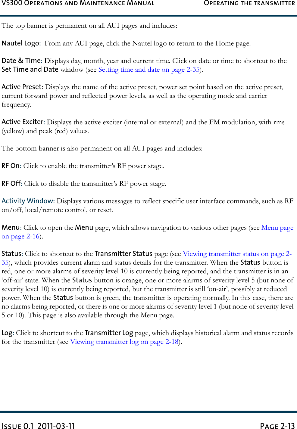 VS300 Operations and Maintenance Manual Operating the transmitterIssue 0.1  2011-03-11 Page 2-13The top banner is permanent on all AUI pages and includes:Nautel Logo:  From any AUI page, click the Nautel logo to return to the Home page.Date &amp; Time: Displays day, month, year and current time. Click on date or time to shortcut to the Set Time and Date window (see Setting time and date on page 2-35).Active Preset: Displays the name of the active preset, power set point based on the active preset, current forward power and reflected power levels, as well as the operating mode and carrier frequency.Active Exciter: Displays the active exciter (internal or external) and the FM modulation, with rms (yellow) and peak (red) values.The bottom banner is also permanent on all AUI pages and includes:RF On: Click to enable the transmitter’s RF power stage.RF Off: Click to disable the transmitter’s RF power stage.Activity Window: Displays various messages to reflect specific user interface commands, such as RF on/off, local/remote control, or reset.Menu: Click to open the Menu page, which allows navigation to various other pages (see Menu page on page 2-16).Status: Click to shortcut to the Transmitter Status page (see Viewing transmitter status on page 2-35), which provides current alarm and status details for the transmitter. When the Status button is red, one or more alarms of severity level 10 is currently being reported, and the transmitter is in an ‘off-air’ state. When the Status button is orange, one or more alarms of severity level 5 (but none of severity level 10) is currently being reported, but the transmitter is still ‘on-air’, possibly at reduced power. When the Status button is green, the transmitter is operating normally. In this case, there are no alarms being reported, or there is one or more alarms of severity level 1 (but none of severity level 5 or 10). This page is also available through the Menu page.Log: Click to shortcut to the Transmitter Log page, which displays historical alarm and status records for the transmitter (see Viewing transmitter log on page 2-18).