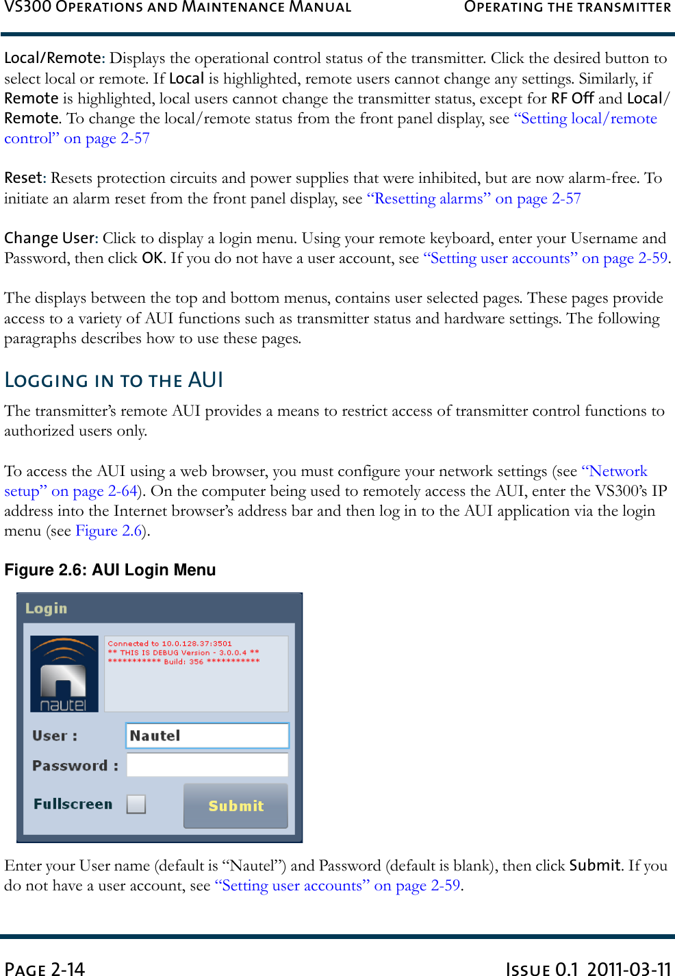 VS300 Operations and Maintenance Manual Operating the transmitterPage 2-14 Issue 0.1  2011-03-11Local/Remote: Displays the operational control status of the transmitter. Click the desired button to select local or remote. If Local is highlighted, remote users cannot change any settings. Similarly, if Remote is highlighted, local users cannot change the transmitter status, except for RF Off and Local/Remote. To change the local/remote status from the front panel display, see “Setting local/remote control” on page 2-57Reset: Resets protection circuits and power supplies that were inhibited, but are now alarm-free. To initiate an alarm reset from the front panel display, see “Resetting alarms” on page 2-57Change User: Click to display a login menu. Using your remote keyboard, enter your Username and Password, then click OK. If you do not have a user account, see “Setting user accounts” on page 2-59.The displays between the top and bottom menus, contains user selected pages. These pages provide access to a variety of AUI functions such as transmitter status and hardware settings. The following paragraphs describes how to use these pages.Logging in to the AUIThe transmitter’s remote AUI provides a means to restrict access of transmitter control functions to authorized users only.To access the AUI using a web browser, you must configure your network settings (see “Network setup” on page 2-64). On the computer being used to remotely access the AUI, enter the VS300’s IP address into the Internet browser’s address bar and then log in to the AUI application via the login menu (see Figure 2.6). Figure 2.6: AUI Login MenuEnter your User name (default is “Nautel”) and Password (default is blank), then click Submit. If you do not have a user account, see “Setting user accounts” on page 2-59.