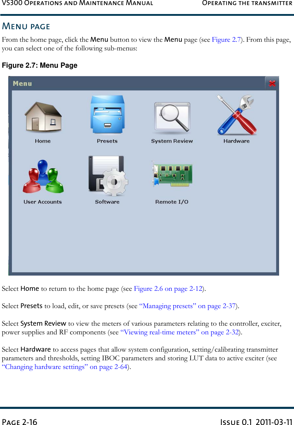 VS300 Operations and Maintenance Manual Operating the transmitterPage 2-16 Issue 0.1  2011-03-11Menu pageFrom the home page, click the Menu button to view the Menu page (see Figure 2.7). From this page, you can select one of the following sub-menus:Figure 2.7: Menu PageSelect Home to return to the home page (see Figure 2.6 on page 2-12).Select Presets to load, edit, or save presets (see “Managing presets” on page 2-37).Select System Review to view the meters of various parameters relating to the controller, exciter, power supplies and RF components (see “Viewing real-time meters” on page 2-32). Select Hardware to access pages that allow system configuration, setting/calibrating transmitter parameters and thresholds, setting IBOC parameters and storing LUT data to active exciter (see “Changing hardware settings” on page 2-64).