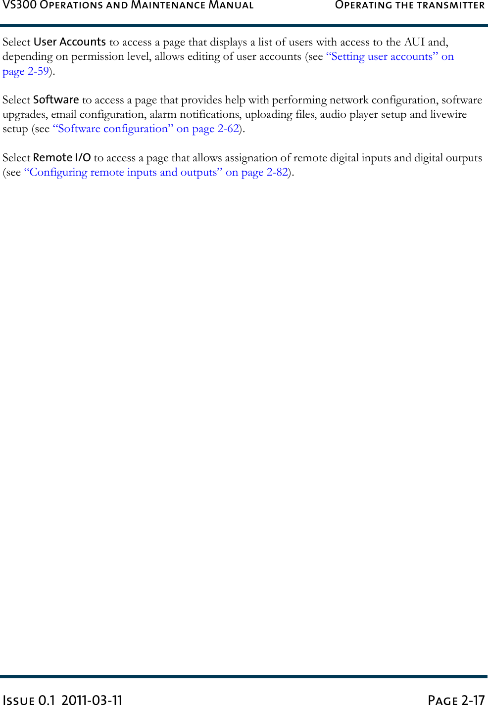 VS300 Operations and Maintenance Manual Operating the transmitterIssue 0.1  2011-03-11 Page 2-17Select User Accounts to access a page that displays a list of users with access to the AUI and, depending on permission level, allows editing of user accounts (see “Setting user accounts” on page 2-59).Select Software to access a page that provides help with performing network configuration, software upgrades, email configuration, alarm notifications, uploading files, audio player setup and livewire setup (see “Software configuration” on page 2-62).Select Remote I/O to access a page that allows assignation of remote digital inputs and digital outputs (see “Configuring remote inputs and outputs” on page 2-82).