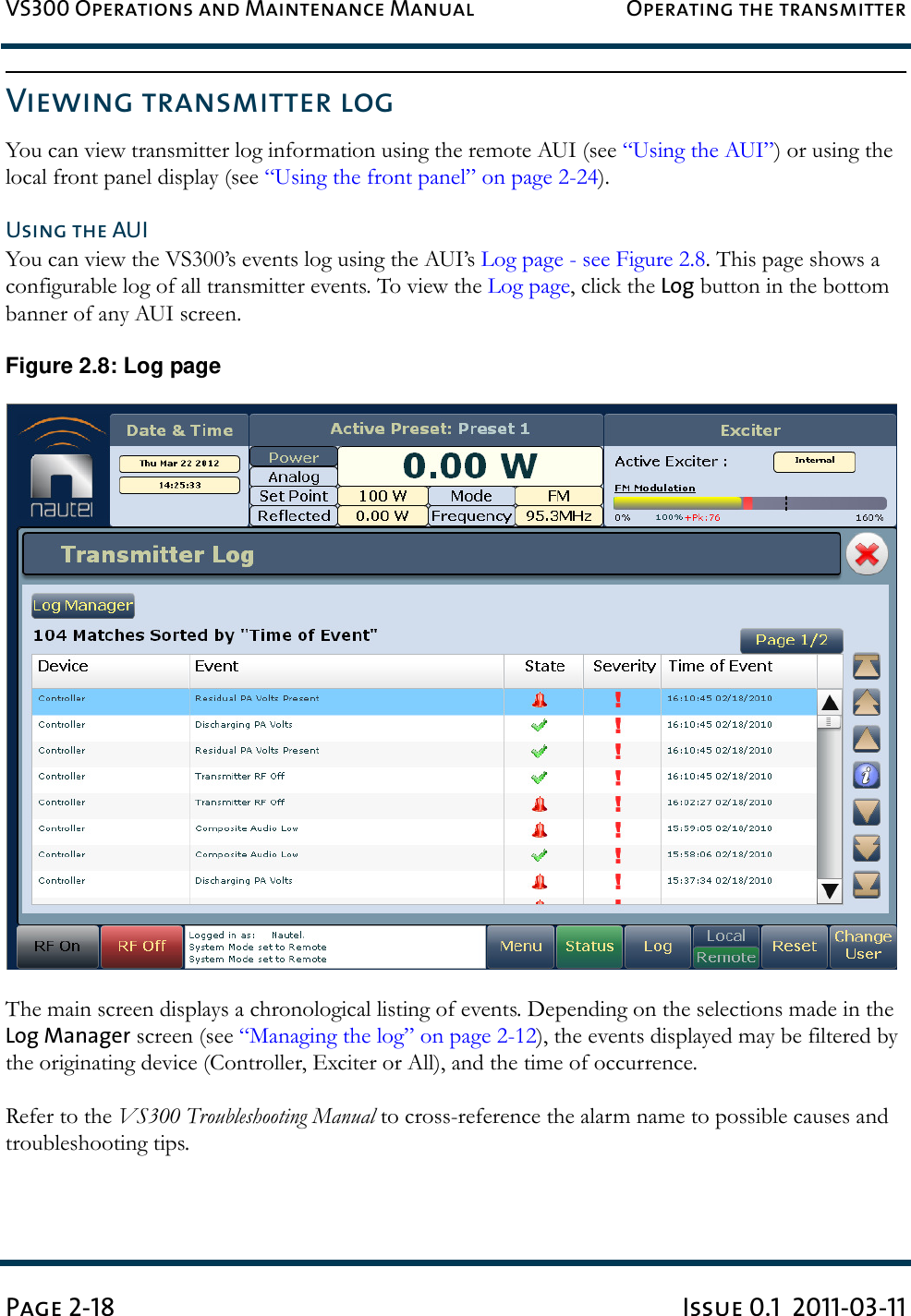 VS300 Operations and Maintenance Manual Operating the transmitterPage 2-18 Issue 0.1  2011-03-11Viewing transmitter logYou can view transmitter log information using the remote AUI (see “Using the AUI”) or using the local front panel display (see “Using the front panel” on page 2-24).Using the AUIYou can view the VS300’s events log using the AUI’s Log page - see Figure 2.8. This page shows a configurable log of all transmitter events. To view the Log page, click the Log button in the bottom banner of any AUI screen.Figure 2.8: Log pageThe main screen displays a chronological listing of events. Depending on the selections made in the Log Manager screen (see “Managing the log” on page 2-12), the events displayed may be filtered by the originating device (Controller, Exciter or All), and the time of occurrence.Refer to the VS300 Troubleshooting Manual to cross-reference the alarm name to possible causes and troubleshooting tips.