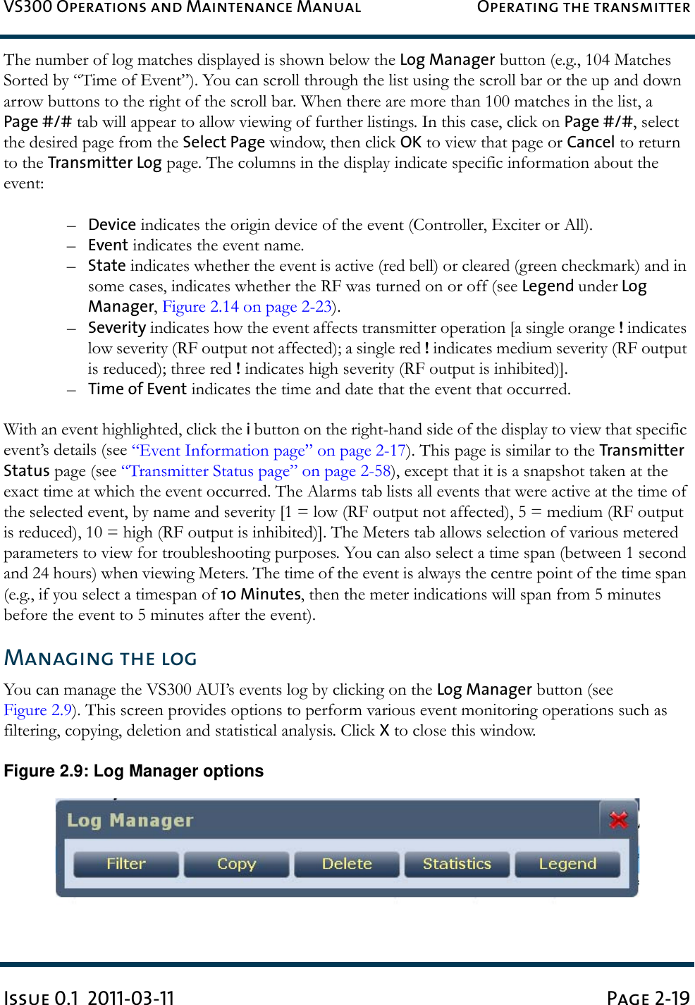 VS300 Operations and Maintenance Manual Operating the transmitterIssue 0.1  2011-03-11 Page 2-19The number of log matches displayed is shown below the Log Manager button (e.g., 104 Matches Sorted by “Time of Event”). You can scroll through the list using the scroll bar or the up and down arrow buttons to the right of the scroll bar. When there are more than 100 matches in the list, a Page #/# tab will appear to allow viewing of further listings. In this case, click on Page #/#, select the desired page from the Select Page window, then click OK to view that page or Cancel to return to the Transmitter Log page. The columns in the display indicate specific information about the event:–Device indicates the origin device of the event (Controller, Exciter or All).–Event indicates the event name.–State indicates whether the event is active (red bell) or cleared (green checkmark) and in some cases, indicates whether the RF was turned on or off (see Legend under Log Manager, Figure 2.14 on page 2-23).–Severity indicates how the event affects transmitter operation [a single orange ! indicates low severity (RF output not affected); a single red ! indicates medium severity (RF output is reduced); three red ! indicates high severity (RF output is inhibited)].–Time of Event indicates the time and date that the event that occurred.With an event highlighted, click the i button on the right-hand side of the display to view that specific event’s details (see “Event Information page” on page 2-17). This page is similar to the Transmitter Status page (see “Transmitter Status page” on page 2-58), except that it is a snapshot taken at the exact time at which the event occurred. The Alarms tab lists all events that were active at the time of the selected event, by name and severity [1 = low (RF output not affected), 5 = medium (RF output is reduced), 10 = high (RF output is inhibited)]. The Meters tab allows selection of various metered parameters to view for troubleshooting purposes. You can also select a time span (between 1 second and 24 hours) when viewing Meters. The time of the event is always the centre point of the time span (e.g., if you select a timespan of 10 Minutes, then the meter indications will span from 5 minutes before the event to 5 minutes after the event).Managing the logYou can manage the VS300 AUI’s events log by clicking on the Log Manager button (see Figure 2.9). This screen provides options to perform various event monitoring operations such as filtering, copying, deletion and statistical analysis. Click X to close this window.Figure 2.9: Log Manager options