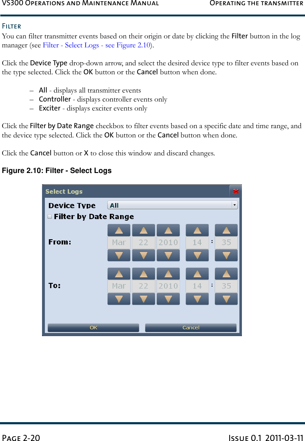 VS300 Operations and Maintenance Manual Operating the transmitterPage 2-20 Issue 0.1  2011-03-11FilterYou can filter transmitter events based on their origin or date by clicking the Filter button in the log manager (see Filter - Select Logs - see Figure 2.10).Click the Device Type drop-down arrow, and select the desired device type to filter events based on the type selected. Click the OK button or the Cancel button when done.–All - displays all transmitter events–Controller - displays controller events only–Exciter - displays exciter events onlyClick the Filter by Date Range checkbox to filter events based on a specific date and time range, and the device type selected. Click the OK button or the Cancel button when done.Click the Cancel button or X to close this window and discard changes.Figure 2.10: Filter - Select Logs