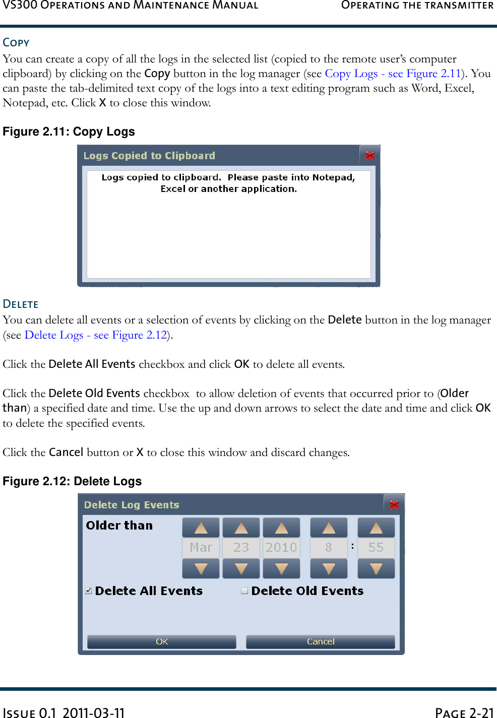 VS300 Operations and Maintenance Manual Operating the transmitterIssue 0.1  2011-03-11 Page 2-21CopyYou can create a copy of all the logs in the selected list (copied to the remote user’s computer clipboard) by clicking on the Copy button in the log manager (see Copy Logs - see Figure 2.11). You can paste the tab-delimited text copy of the logs into a text editing program such as Word, Excel, Notepad, etc. Click X to close this window.Figure 2.11: Copy LogsDeleteYou can delete all events or a selection of events by clicking on the Delete button in the log manager (see Delete Logs - see Figure 2.12).Click the Delete All Events checkbox and click OK to delete all events.Click the Delete Old Events checkbox  to allow deletion of events that occurred prior to (Older than) a specified date and time. Use the up and down arrows to select the date and time and click OK to delete the specified events.Click the Cancel button or X to close this window and discard changes.Figure 2.12: Delete Logs