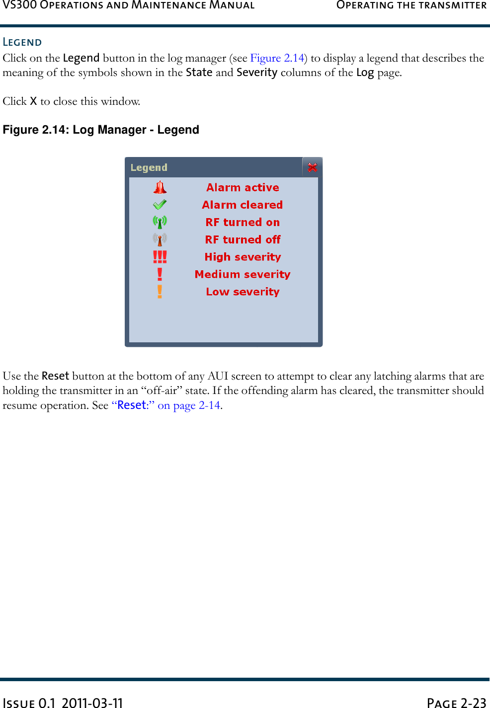 VS300 Operations and Maintenance Manual Operating the transmitterIssue 0.1  2011-03-11 Page 2-23LegendClick on the Legend button in the log manager (see Figure 2.14) to display a legend that describes the meaning of the symbols shown in the State and Severity columns of the Log page.Click X to close this window.Figure 2.14: Log Manager - LegendUse the Reset button at the bottom of any AUI screen to attempt to clear any latching alarms that are holding the transmitter in an “off-air” state. If the offending alarm has cleared, the transmitter should resume operation. See “Reset:” on page 2-14.