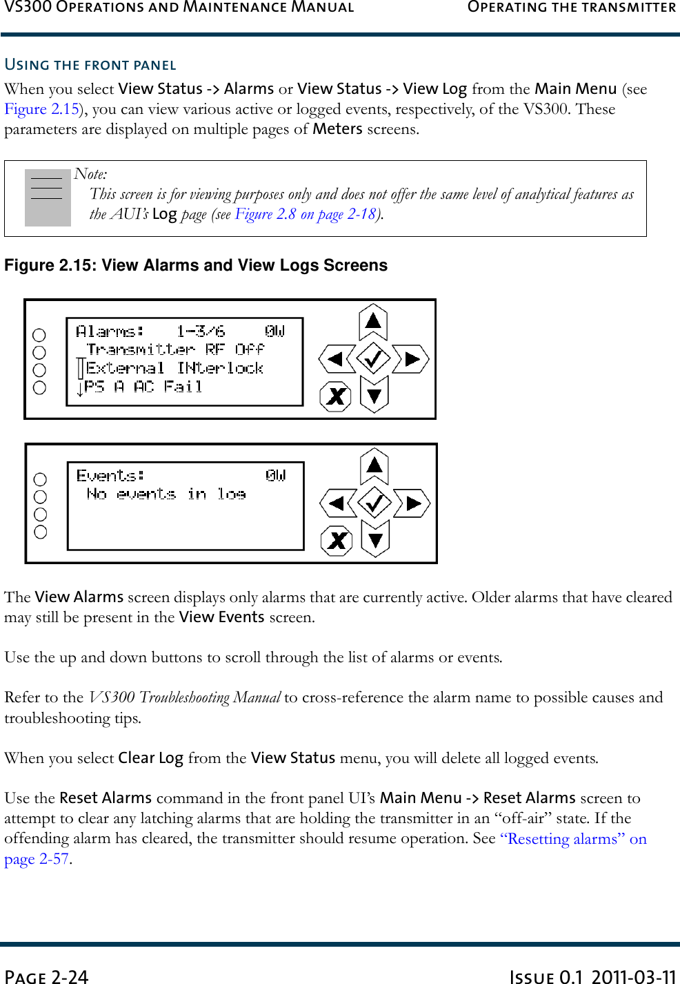 VS300 Operations and Maintenance Manual Operating the transmitterPage 2-24 Issue 0.1  2011-03-11Using the front panelWhen you select View Status -&gt; Alarms or View Status -&gt; View Log from the Main Menu (see Figure 2.15), you can view various active or logged events, respectively, of the VS300. These parameters are displayed on multiple pages of Meters screens.Figure 2.15: View Alarms and View Logs ScreensThe View Alarms screen displays only alarms that are currently active. Older alarms that have cleared may still be present in the View Events screen.Use the up and down buttons to scroll through the list of alarms or events.Refer to the VS300 Troubleshooting Manual to cross-reference the alarm name to possible causes and troubleshooting tips.When you select Clear Log from the View Status menu, you will delete all logged events.Use the Reset Alarms command in the front panel UI’s Main Menu -&gt; Reset Alarms screen to attempt to clear any latching alarms that are holding the transmitter in an “off-air” state. If the offending alarm has cleared, the transmitter should resume operation. See “Resetting alarms” on page 2-57.Note: This screen is for viewing purposes only and does not offer the same level of analytical features as the AUI’s Log page (see Figure 2.8 on page 2-18).