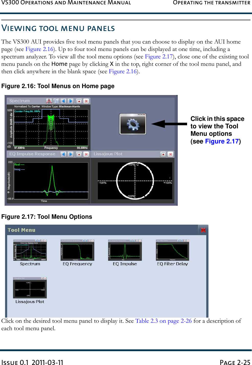 VS300 Operations and Maintenance Manual Operating the transmitterIssue 0.1  2011-03-11 Page 2-25Viewing tool menu panels The VS300 AUI provides five tool menu panels that you can choose to display on the AUI home page (see Figure 2.16). Up to four tool menu panels can be displayed at one time, including a spectrum analyzer. To view all the tool menu options (see Figure 2.17), close one of the existing tool menu panels on the Home page by clicking X in the top, right corner of the tool menu panel, and then click anywhere in the blank space (see Figure 2.16).Figure 2.16: Tool Menus on Home pageFigure 2.17: Tool Menu OptionsClick on the desired tool menu panel to display it. See Table 2.3 on page 2-26 for a description of each tool menu panel.Click in this space to view the Tool Menu options (see Figure 2.17)