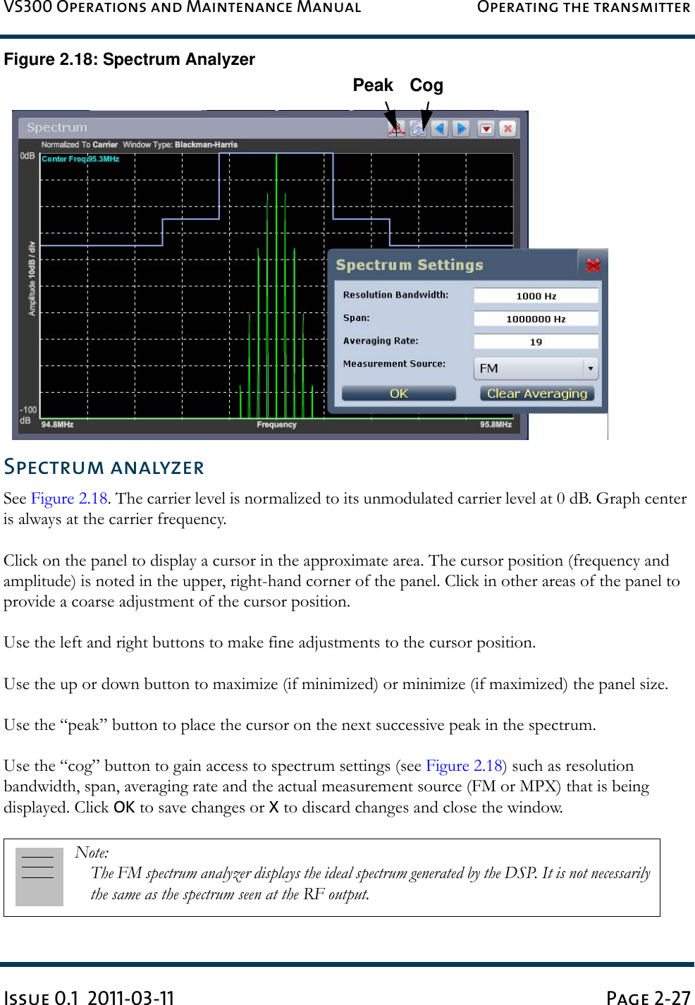 VS300 Operations and Maintenance Manual Operating the transmitterIssue 0.1  2011-03-11 Page 2-27Figure 2.18: Spectrum AnalyzerSpectrum analyzerSee Figure 2.18. The carrier level is normalized to its unmodulated carrier level at 0 dB. Graph center is always at the carrier frequency.Click on the panel to display a cursor in the approximate area. The cursor position (frequency and amplitude) is noted in the upper, right-hand corner of the panel. Click in other areas of the panel to provide a coarse adjustment of the cursor position.Use the left and right buttons to make fine adjustments to the cursor position.Use the up or down button to maximize (if minimized) or minimize (if maximized) the panel size.Use the “peak” button to place the cursor on the next successive peak in the spectrum.Use the “cog” button to gain access to spectrum settings (see Figure 2.18) such as resolution bandwidth, span, averaging rate and the actual measurement source (FM or MPX) that is being displayed. Click OK to save changes or X to discard changes and close the window.Note: The FM spectrum analyzer displays the ideal spectrum generated by the DSP. It is not necessarily the same as the spectrum seen at the RF output.Peak Cog