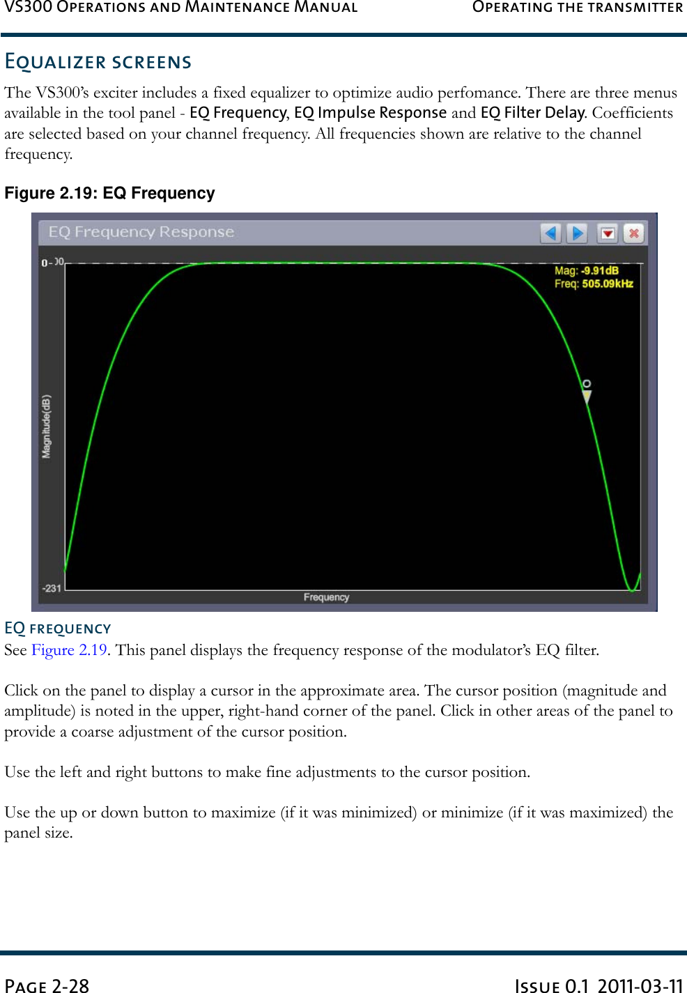 VS300 Operations and Maintenance Manual Operating the transmitterPage 2-28 Issue 0.1  2011-03-11Equalizer screensThe VS300’s exciter includes a fixed equalizer to optimize audio perfomance. There are three menus available in the tool panel - EQ Frequency, EQ Impulse Response and EQ Filter Delay. Coefficients are selected based on your channel frequency. All frequencies shown are relative to the channel frequency.Figure 2.19: EQ FrequencyEQ frequencySee Figure 2.19. This panel displays the frequency response of the modulator’s EQ filter.Click on the panel to display a cursor in the approximate area. The cursor position (magnitude and amplitude) is noted in the upper, right-hand corner of the panel. Click in other areas of the panel to provide a coarse adjustment of the cursor position.Use the left and right buttons to make fine adjustments to the cursor position.Use the up or down button to maximize (if it was minimized) or minimize (if it was maximized) the panel size.