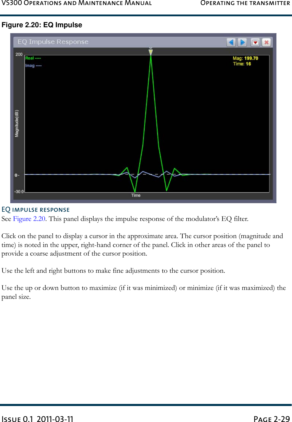 VS300 Operations and Maintenance Manual Operating the transmitterIssue 0.1  2011-03-11 Page 2-29Figure 2.20: EQ ImpulseEQ impulse responseSee Figure 2.20. This panel displays the impulse response of the modulator’s EQ filter.Click on the panel to display a cursor in the approximate area. The cursor position (magnitude and time) is noted in the upper, right-hand corner of the panel. Click in other areas of the panel to provide a coarse adjustment of the cursor position.Use the left and right buttons to make fine adjustments to the cursor position.Use the up or down button to maximize (if it was minimized) or minimize (if it was maximized) the panel size.