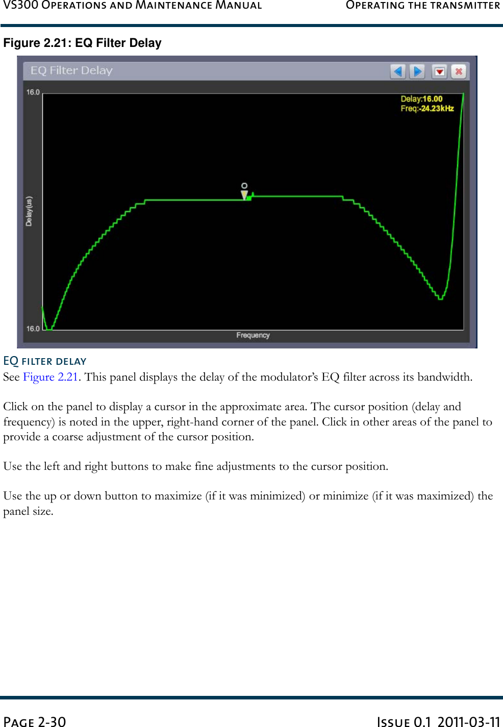 VS300 Operations and Maintenance Manual Operating the transmitterPage 2-30 Issue 0.1  2011-03-11Figure 2.21: EQ Filter DelayEQ filter delaySee Figure 2.21. This panel displays the delay of the modulator’s EQ filter across its bandwidth.Click on the panel to display a cursor in the approximate area. The cursor position (delay and frequency) is noted in the upper, right-hand corner of the panel. Click in other areas of the panel to provide a coarse adjustment of the cursor position.Use the left and right buttons to make fine adjustments to the cursor position.Use the up or down button to maximize (if it was minimized) or minimize (if it was maximized) the panel size.