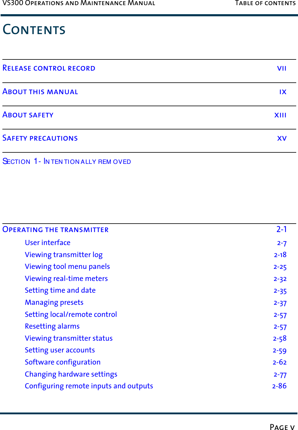 VS300 Operations and Maintenance Manual Table of contentsPage vContentsRelease control record viiAbout this manual ixAbout safety xiiiSafety precautions xvECTI ON N TEN TI ON A LLY REM OVED  Operating the transmitter 2-1User interface 2-7Viewing transmitter log 2-18Viewing tool menu panels  2-25Viewing real-time meters  2-32Setting time and date 2-35Managing presets  2-37Setting local/remote control 2-57Resetting alarms 2-57Viewing transmitter status 2-58Setting user accounts 2-59Software configuration 2-62Changing hardware settings  2-77Configuring remote inputs and outputs  2-86