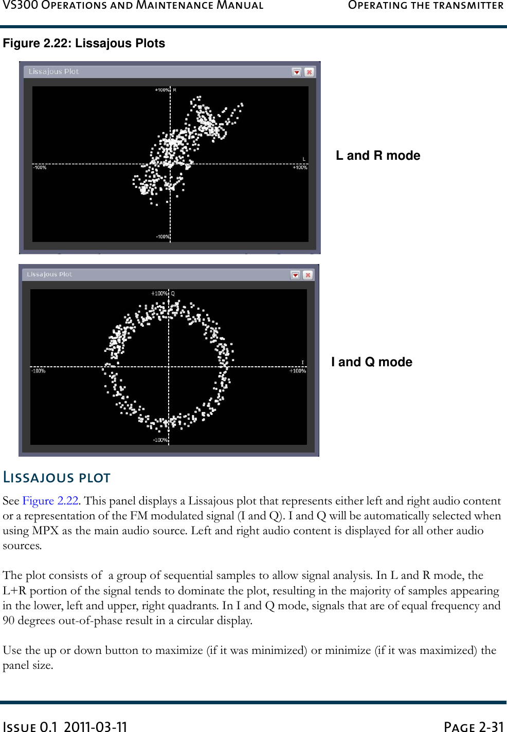 VS300 Operations and Maintenance Manual Operating the transmitterIssue 0.1  2011-03-11 Page 2-31Figure 2.22: Lissajous PlotsLissajous plotSee Figure 2.22. This panel displays a Lissajous plot that represents either left and right audio content or a representation of the FM modulated signal (I and Q). I and Q will be automatically selected when using MPX as the main audio source. Left and right audio content is displayed for all other audio sources.The plot consists of  a group of sequential samples to allow signal analysis. In L and R mode, the L+R portion of the signal tends to dominate the plot, resulting in the majority of samples appearing in the lower, left and upper, right quadrants. In I and Q mode, signals that are of equal frequency and 90 degrees out-of-phase result in a circular display.Use the up or down button to maximize (if it was minimized) or minimize (if it was maximized) the panel size.L and R modeI and Q mode