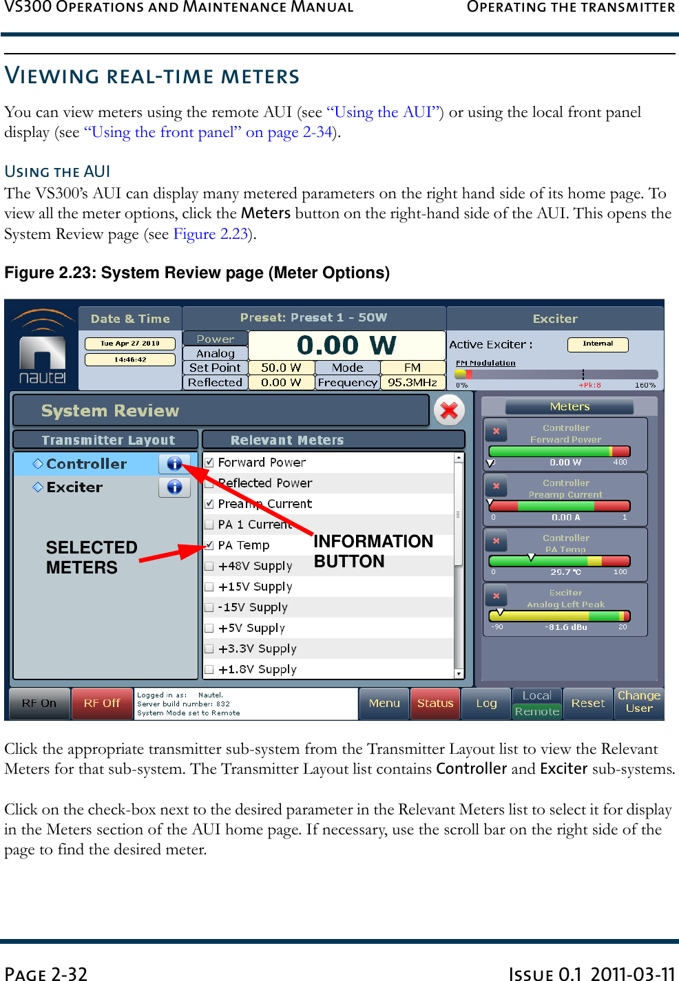 VS300 Operations and Maintenance Manual Operating the transmitterPage 2-32 Issue 0.1  2011-03-11Viewing real-time metersYou can view meters using the remote AUI (see “Using the AUI”) or using the local front panel display (see “Using the front panel” on page 2-34).Using the AUIThe VS300’s AUI can display many metered parameters on the right hand side of its home page. To view all the meter options, click the Meters button on the right-hand side of the AUI. This opens the System Review page (see Figure 2.23).Figure 2.23: System Review page (Meter Options)Click the appropriate transmitter sub-system from the Transmitter Layout list to view the Relevant Meters for that sub-system. The Transmitter Layout list contains Controller and Exciter sub-systems.Click on the check-box next to the desired parameter in the Relevant Meters list to select it for display in the Meters section of the AUI home page. If necessary, use the scroll bar on the right side of the page to find the desired meter.SELECTEDMETERSINFORMATIONBUTTON