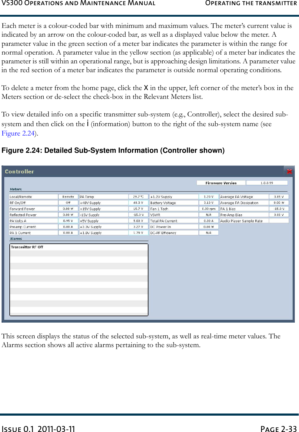 VS300 Operations and Maintenance Manual Operating the transmitterIssue 0.1  2011-03-11 Page 2-33Each meter is a colour-coded bar with minimum and maximum values. The meter’s current value is indicated by an arrow on the colour-coded bar, as well as a displayed value below the meter. A parameter value in the green section of a meter bar indicates the parameter is within the range for normal operation. A parameter value in the yellow section (as applicable) of a meter bar indicates the parameter is still within an operational range, but is approaching design limitations. A parameter value in the red section of a meter bar indicates the parameter is outside normal operating conditions.To delete a meter from the home page, click the X in the upper, left corner of the meter’s box in the Meters section or de-select the check-box in the Relevant Meters list.To view detailed info on a specific transmitter sub-system (e.g., Controller), select the desired sub-system and then click on the i (information) button to the right of the sub-system name (see Figure 2.24).Figure 2.24: Detailed Sub-System Information (Controller shown)This screen displays the status of the selected sub-system, as well as real-time meter values. The Alarms section shows all active alarms pertaining to the sub-system.