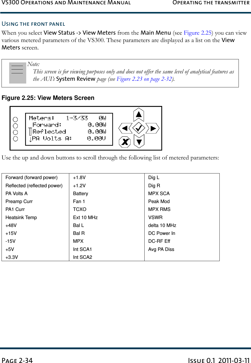 VS300 Operations and Maintenance Manual Operating the transmitterPage 2-34 Issue 0.1  2011-03-11Using the front panelWhen you select View Status -&gt; View Meters from the Main Menu (see Figure 2.25) you can view various metered parameters of the VS300. These parameters are displayed as a list on the View Meters screen.Figure 2.25: View Meters ScreenUse the up and down buttons to scroll through the following list of metered parameters:Note: This screen is for viewing purposes only and does not offer the same level of analytical features as the AUI’s System Review page (see Figure 2.23 on page 2-32).Forward (forward power) +1.8V Dig LReflected (reflected power) +1.2V Dig RPA Volts A Battery MPX SCAPreamp Curr Fan 1 Peak ModPA1 Curr TCXO MPX RMSHeatsink Temp Ext 10 MHz VSWR+48V Bal L delta 10 MHz+15V Bal R DC Power In-15V MPX DC-RF Eff+5V Int SCA1 Avg PA Diss+3.3V Int SCA2