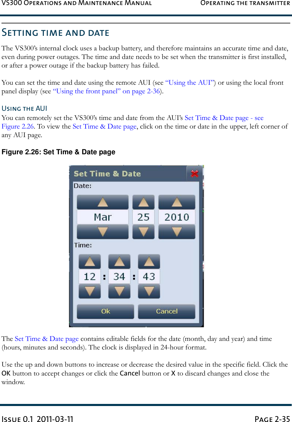 VS300 Operations and Maintenance Manual Operating the transmitterIssue 0.1  2011-03-11 Page 2-35Setting time and dateThe VS300’s internal clock uses a backup battery, and therefore maintains an accurate time and date, even during power outages. The time and date needs to be set when the transmitter is first installed, or after a power outage if the backup battery has failed. You can set the time and date using the remote AUI (see “Using the AUI”) or using the local front panel display (see “Using the front panel” on page 2-36).Using the AUIYou can remotely set the VS300’s time and date from the AUI’s Set Time &amp; Date page - see Figure 2.26. To view the Set Time &amp; Date page, click on the time or date in the upper, left corner of any AUI page.Figure 2.26: Set Time &amp; Date pageThe Set Time &amp; Date page contains editable fields for the date (month, day and year) and time (hours, minutes and seconds). The clock is displayed in 24-hour format.Use the up and down buttons to increase or decrease the desired value in the specific field. Click the OK button to accept changes or click the Cancel button or X to discard changes and close the window.