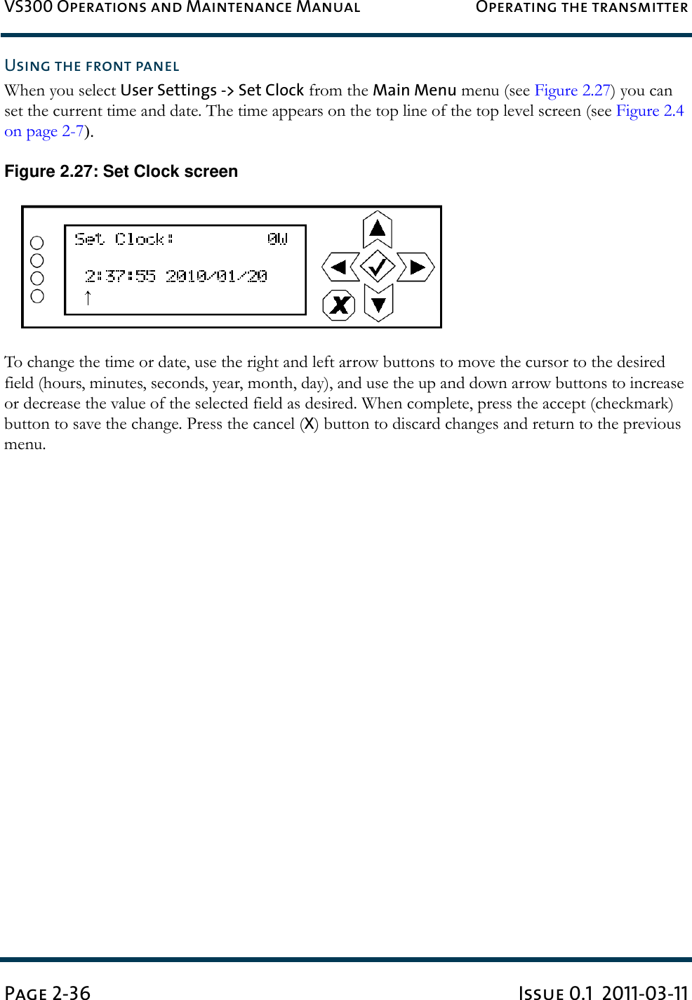 VS300 Operations and Maintenance Manual Operating the transmitterPage 2-36 Issue 0.1  2011-03-11Using the front panelWhen you select User Settings -&gt; Set Clock from the Main Menu menu (see Figure 2.27) you can set the current time and date. The time appears on the top line of the top level screen (see Figure 2.4 on page 2-7).Figure 2.27: Set Clock screenTo change the time or date, use the right and left arrow buttons to move the cursor to the desired field (hours, minutes, seconds, year, month, day), and use the up and down arrow buttons to increase or decrease the value of the selected field as desired. When complete, press the accept (checkmark) button to save the change. Press the cancel (X) button to discard changes and return to the previous menu.