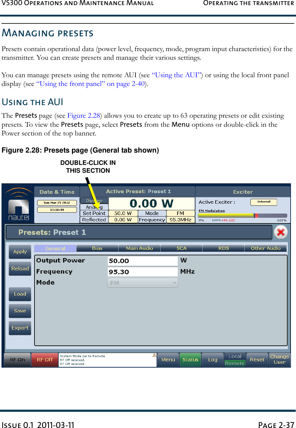 VS300 Operations and Maintenance Manual Operating the transmitterIssue 0.1  2011-03-11 Page 2-37Managing presetsPresets contain operational data (power level, frequency, mode, program input characteristics) for the transmitter. You can create presets and manage their various settings.You can manage presets using the remote AUI (see “Using the AUI”) or using the local front panel display (see “Using the front panel” on page 2-40).Using the AUIThe Presets page (see Figure 2.28) allows you to create up to 63 operating presets or edit existing presets. To view the Presets page, select Presets from the Menu options or double-click in the Power section of the top banner.Figure 2.28: Presets page (General tab shown)DOUBLE-CLICK INTHIS SECTION