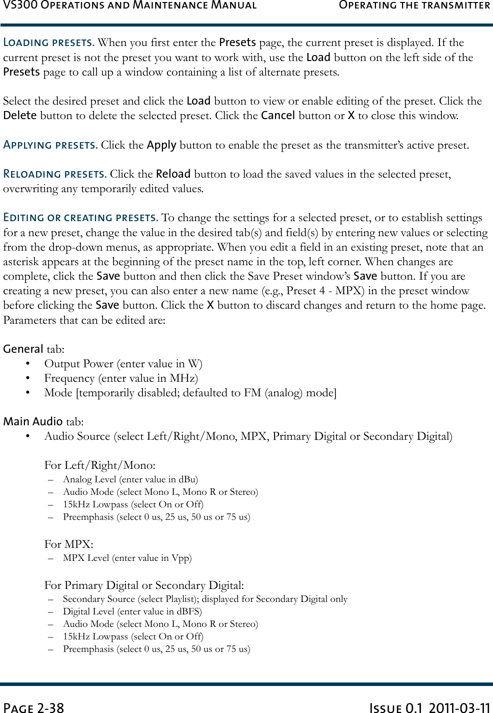 VS300 Operations and Maintenance Manual Operating the transmitterPage 2-38 Issue 0.1  2011-03-11Loading presets. When you first enter the Presets page, the current preset is displayed. If the current preset is not the preset you want to work with, use the Load button on the left side of the Presets page to call up a window containing a list of alternate presets.Select the desired preset and click the Load button to view or enable editing of the preset. Click the Delete button to delete the selected preset. Click the Cancel button or X to close this window.Applying presets. Click the Apply button to enable the preset as the transmitter’s active preset.Reloading presets. Click the Reload button to load the saved values in the selected preset, overwriting any temporarily edited values.Editing or creating presets. To change the settings for a selected preset, or to establish settings for a new preset, change the value in the desired tab(s) and field(s) by entering new values or selecting from the drop-down menus, as appropriate. When you edit a field in an existing preset, note that an asterisk appears at the beginning of the preset name in the top, left corner. When changes are complete, click the Save button and then click the Save Preset window’s Save button. If you are creating a new preset, you can also enter a new name (e.g., Preset 4 - MPX) in the preset window before clicking the Save button. Click the X button to discard changes and return to the home page. Parameters that can be edited are:General tab:• Output Power (enter value in W)• Frequency (enter value in MHz)• Mode [temporarily disabled; defaulted to FM (analog) mode]Main Audio tab:• Audio Source (select Left/Right/Mono, MPX, Primary Digital or Secondary Digital)For Left/Right/Mono:– Analog Level (enter value in dBu)– Audio Mode (select Mono L, Mono R or Stereo)– 15kHz Lowpass (select On or Off)– Preemphasis (select 0 us, 25 us, 50 us or 75 us)For MPX:– MPX Level (enter value in Vpp)For Primary Digital or Secondary Digital:– Secondary Source (select Playlist); displayed for Secondary Digital only– Digital Level (enter value in dBFS)– Audio Mode (select Mono L, Mono R or Stereo)– 15kHz Lowpass (select On or Off)– Preemphasis (select 0 us, 25 us, 50 us or 75 us)