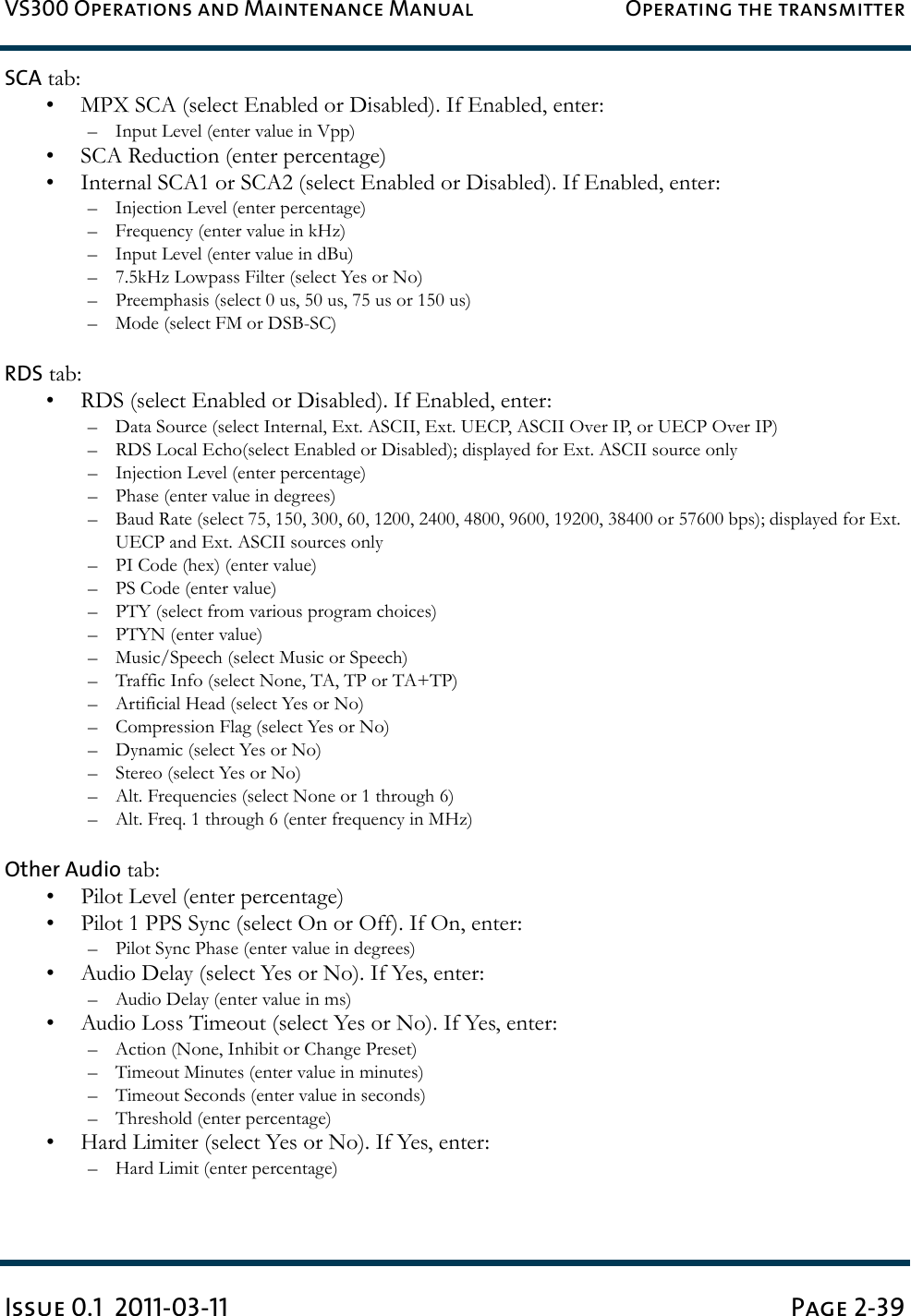 VS300 Operations and Maintenance Manual Operating the transmitterIssue 0.1  2011-03-11 Page 2-39SCA tab:• MPX SCA (select Enabled or Disabled). If Enabled, enter:– Input Level (enter value in Vpp)• SCA Reduction (enter percentage)• Internal SCA1 or SCA2 (select Enabled or Disabled). If Enabled, enter:– Injection Level (enter percentage)– Frequency (enter value in kHz)– Input Level (enter value in dBu)– 7.5kHz Lowpass Filter (select Yes or No)– Preemphasis (select 0 us, 50 us, 75 us or 150 us)– Mode (select FM or DSB-SC)RDS tab:• RDS (select Enabled or Disabled). If Enabled, enter:– Data Source (select Internal, Ext. ASCII, Ext. UECP, ASCII Over IP, or UECP Over IP)– RDS Local Echo(select Enabled or Disabled); displayed for Ext. ASCII source only – Injection Level (enter percentage)– Phase (enter value in degrees)– Baud Rate (select 75, 150, 300, 60, 1200, 2400, 4800, 9600, 19200, 38400 or 57600 bps); displayed for Ext. UECP and Ext. ASCII sources only– PI Code (hex) (enter value)– PS Code (enter value)– PTY (select from various program choices)– PTYN (enter value)– Music/Speech (select Music or Speech)– Traffic Info (select None, TA, TP or TA+TP)– Artificial Head (select Yes or No)– Compression Flag (select Yes or No)– Dynamic (select Yes or No)– Stereo (select Yes or No)– Alt. Frequencies (select None or 1 through 6)– Alt. Freq. 1 through 6 (enter frequency in MHz)Other Audio tab:• Pilot Level (enter percentage)• Pilot 1 PPS Sync (select On or Off). If On, enter:– Pilot Sync Phase (enter value in degrees)• Audio Delay (select Yes or No). If Yes, enter:– Audio Delay (enter value in ms)• Audio Loss Timeout (select Yes or No). If Yes, enter:– Action (None, Inhibit or Change Preset)– Timeout Minutes (enter value in minutes)– Timeout Seconds (enter value in seconds)– Threshold (enter percentage)• Hard Limiter (select Yes or No). If Yes, enter:– Hard Limit (enter percentage)