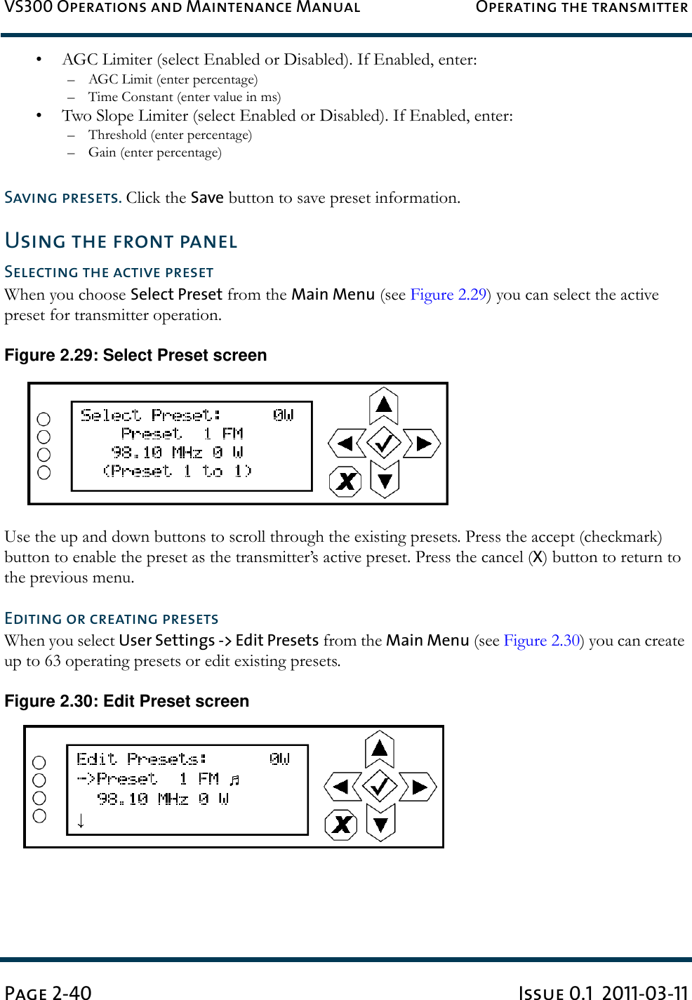VS300 Operations and Maintenance Manual Operating the transmitterPage 2-40 Issue 0.1  2011-03-11• AGC Limiter (select Enabled or Disabled). If Enabled, enter:–AGC Limit (enter percentage)– Time Constant (enter value in ms)• Two Slope Limiter (select Enabled or Disabled). If Enabled, enter:– Threshold (enter percentage)– Gain (enter percentage)Saving presets. Click the Save button to save preset information.Using the front panelSelecting the active presetWhen you choose Select Preset from the Main Menu (see Figure 2.29) you can select the active preset for transmitter operation.Figure 2.29: Select Preset screenUse the up and down buttons to scroll through the existing presets. Press the accept (checkmark) button to enable the preset as the transmitter’s active preset. Press the cancel (X) button to return to the previous menu. Editing or creating presetsWhen you select User Settings -&gt; Edit Presets from the Main Menu (see Figure 2.30) you can create up to 63 operating presets or edit existing presets.Figure 2.30: Edit Preset screen