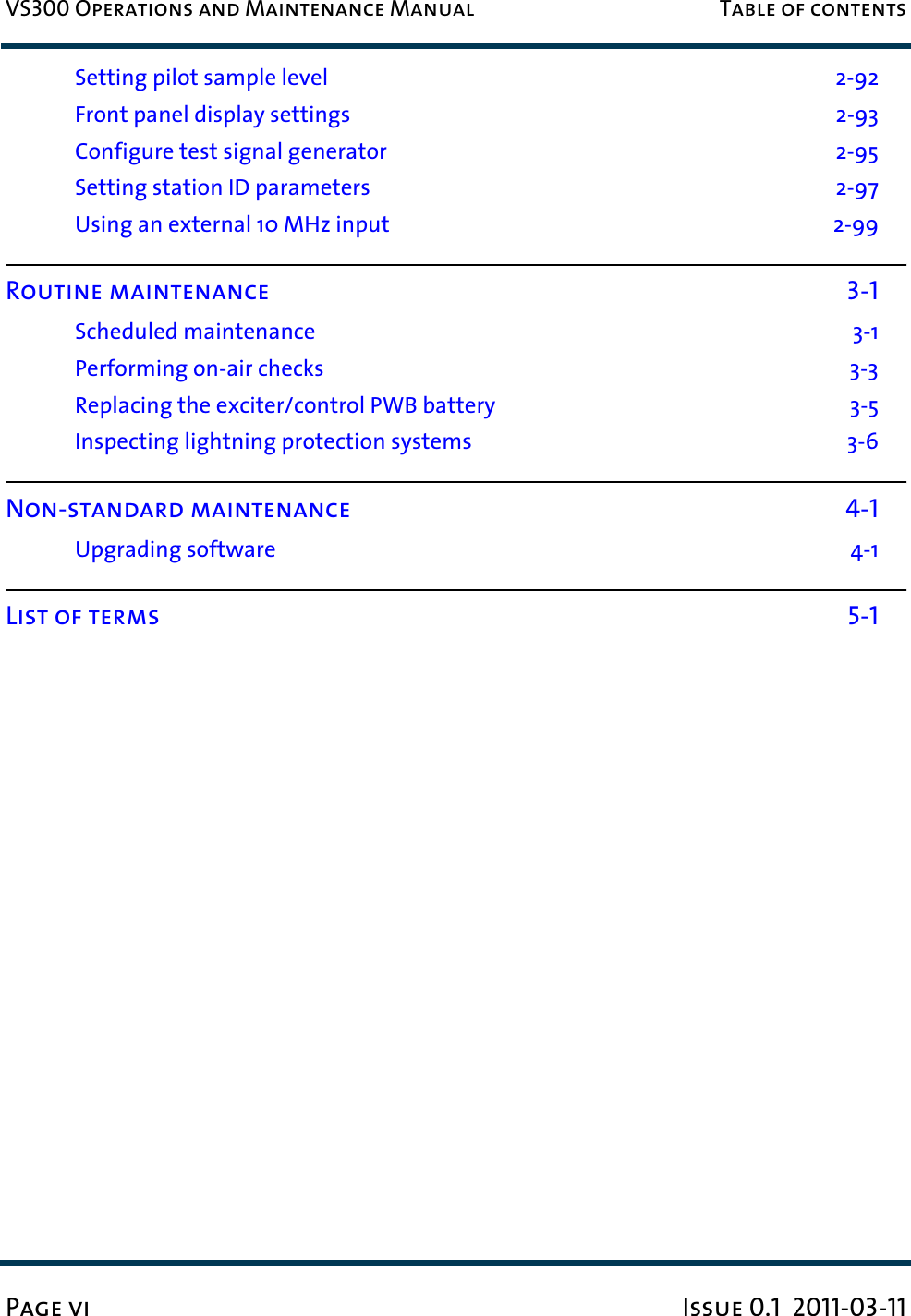 VS300 Operations and Maintenance Manual Table of contentsPage vi Issue 0.1  2011-03-11Setting pilot sample level  2-92Front panel display settings  2-93Configure test signal generator  2-95Setting station ID parameters  2-97Using an external 10 MHz input  2-99Routine maintenance 3-1Scheduled maintenance  3-1Performing on-air checks  3-3Replacing the exciter/control PWB battery  3-5Inspecting lightning protection systems  3-6Non-standard maintenance 4-1Upgrading software  4-1List of terms 5-1