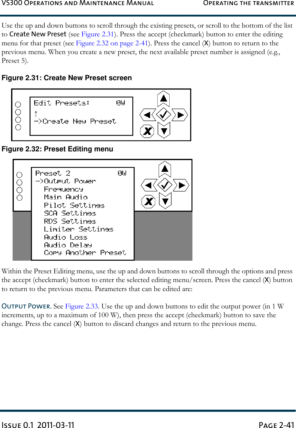 VS300 Operations and Maintenance Manual Operating the transmitterIssue 0.1  2011-03-11 Page 2-41Use the up and down buttons to scroll through the existing presets, or scroll to the bottom of the list to Create New Preset (see Figure 2.31). Press the accept (checkmark) button to enter the editing menu for that preset (see Figure 2.32 on page 2-41). Press the cancel (X) button to return to the previous menu. When you create a new preset, the next available preset number is assigned (e.g., Preset 5).Figure 2.31: Create New Preset screenFigure 2.32: Preset Editing menuWithin the Preset Editing menu, use the up and down buttons to scroll through the options and press the accept (checkmark) button to enter the selected editing menu/screen. Press the cancel (X) button to return to the previous menu. Parameters that can be edited are:Output Power. See Figure 2.33. Use the up and down buttons to edit the output power (in 1 W increments, up to a maximum of 100 W), then press the accept (checkmark) button to save the change. Press the cancel (X) button to discard changes and return to the previous menu.