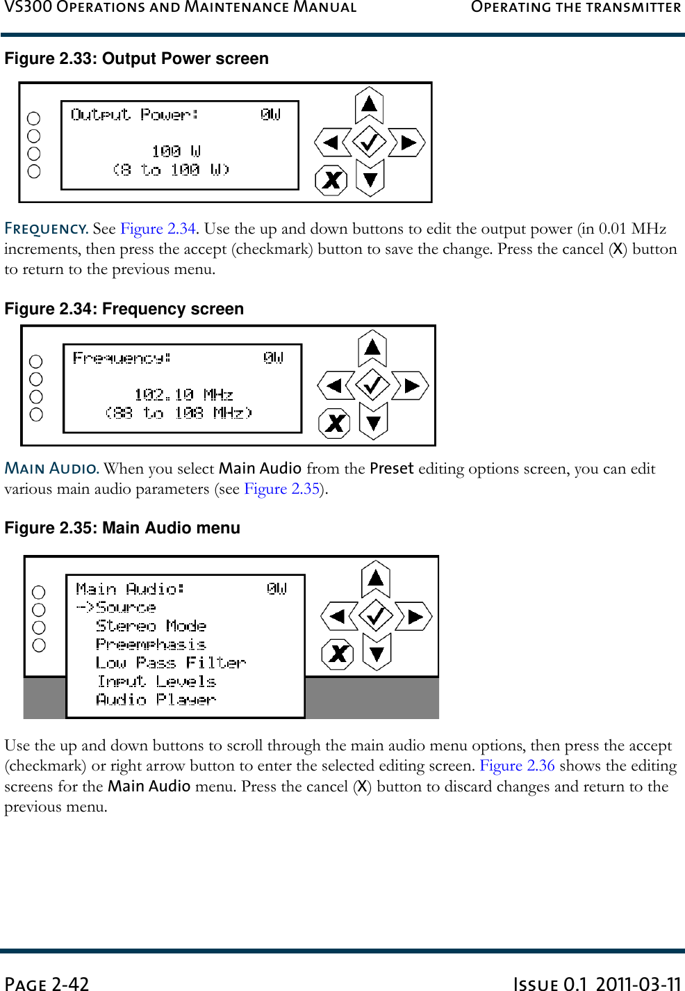 VS300 Operations and Maintenance Manual Operating the transmitterPage 2-42 Issue 0.1  2011-03-11Figure 2.33: Output Power screenFrequency. See Figure 2.34. Use the up and down buttons to edit the output power (in 0.01 MHz increments, then press the accept (checkmark) button to save the change. Press the cancel (X) button to return to the previous menu.Figure 2.34: Frequency screenMain Audio. When you select Main Audio from the Preset editing options screen, you can edit various main audio parameters (see Figure 2.35).Figure 2.35: Main Audio menuUse the up and down buttons to scroll through the main audio menu options, then press the accept (checkmark) or right arrow button to enter the selected editing screen. Figure 2.36 shows the editing screens for the Main Audio menu. Press the cancel (X) button to discard changes and return to the previous menu.