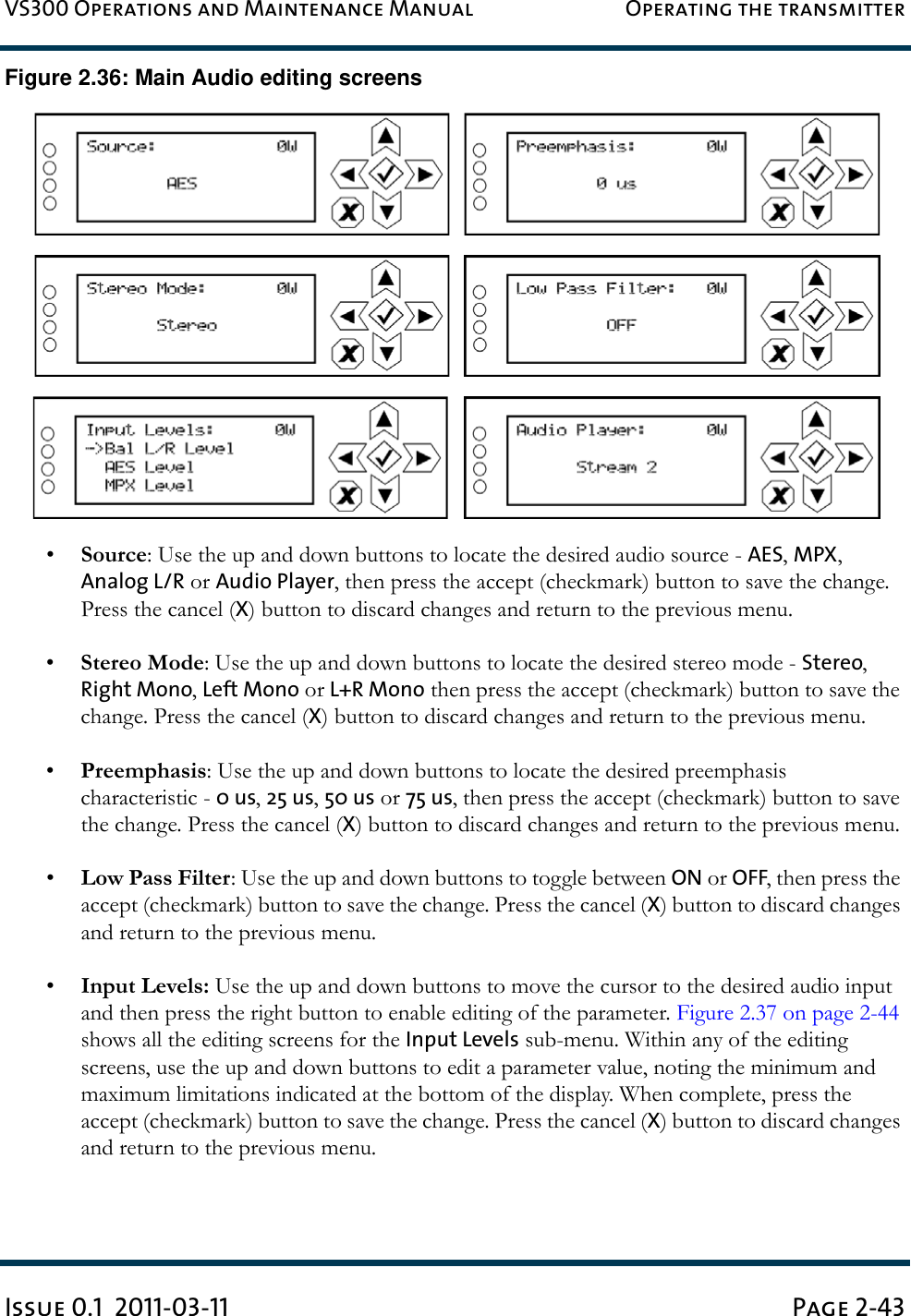 VS300 Operations and Maintenance Manual Operating the transmitterIssue 0.1  2011-03-11 Page 2-43Figure 2.36: Main Audio editing screens•Source: Use the up and down buttons to locate the desired audio source - AES, MPX, Analog L/R or Audio Player, then press the accept (checkmark) button to save the change. Press the cancel (X) button to discard changes and return to the previous menu.•Stereo Mode: Use the up and down buttons to locate the desired stereo mode - Stereo, Right Mono, Left Mono or L+R Mono then press the accept (checkmark) button to save the change. Press the cancel (X) button to discard changes and return to the previous menu.•Preemphasis: Use the up and down buttons to locate the desired preemphasis characteristic - 0 us, 25 us, 50 us or 75 us, then press the accept (checkmark) button to save the change. Press the cancel (X) button to discard changes and return to the previous menu.•Low Pass Filter: Use the up and down buttons to toggle between ON or OFF, then press the accept (checkmark) button to save the change. Press the cancel (X) button to discard changes and return to the previous menu.•Input Levels: Use the up and down buttons to move the cursor to the desired audio input and then press the right button to enable editing of the parameter. Figure 2.37 on page 2-44 shows all the editing screens for the Input Levels sub-menu. Within any of the editing screens, use the up and down buttons to edit a parameter value, noting the minimum and maximum limitations indicated at the bottom of the display. When complete, press the accept (checkmark) button to save the change. Press the cancel (X) button to discard changes and return to the previous menu.