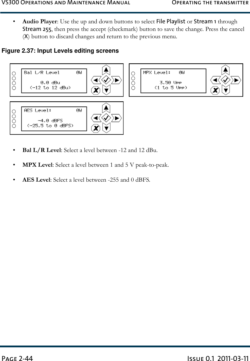 VS300 Operations and Maintenance Manual Operating the transmitterPage 2-44 Issue 0.1  2011-03-11•Audio Player: Use the up and down buttons to select File Playlist or Stream 1 through Stream 255, then press the accept (checkmark) button to save the change. Press the cancel (X) button to discard changes and return to the previous menu.Figure 2.37: Input Levels editing screens•Bal L/R Level: Select a level between -12 and 12 dBu.•MPX Level: Select a level between 1 and 5 V peak-to-peak.•AES Level: Select a level between -255 and 0 dBFS.