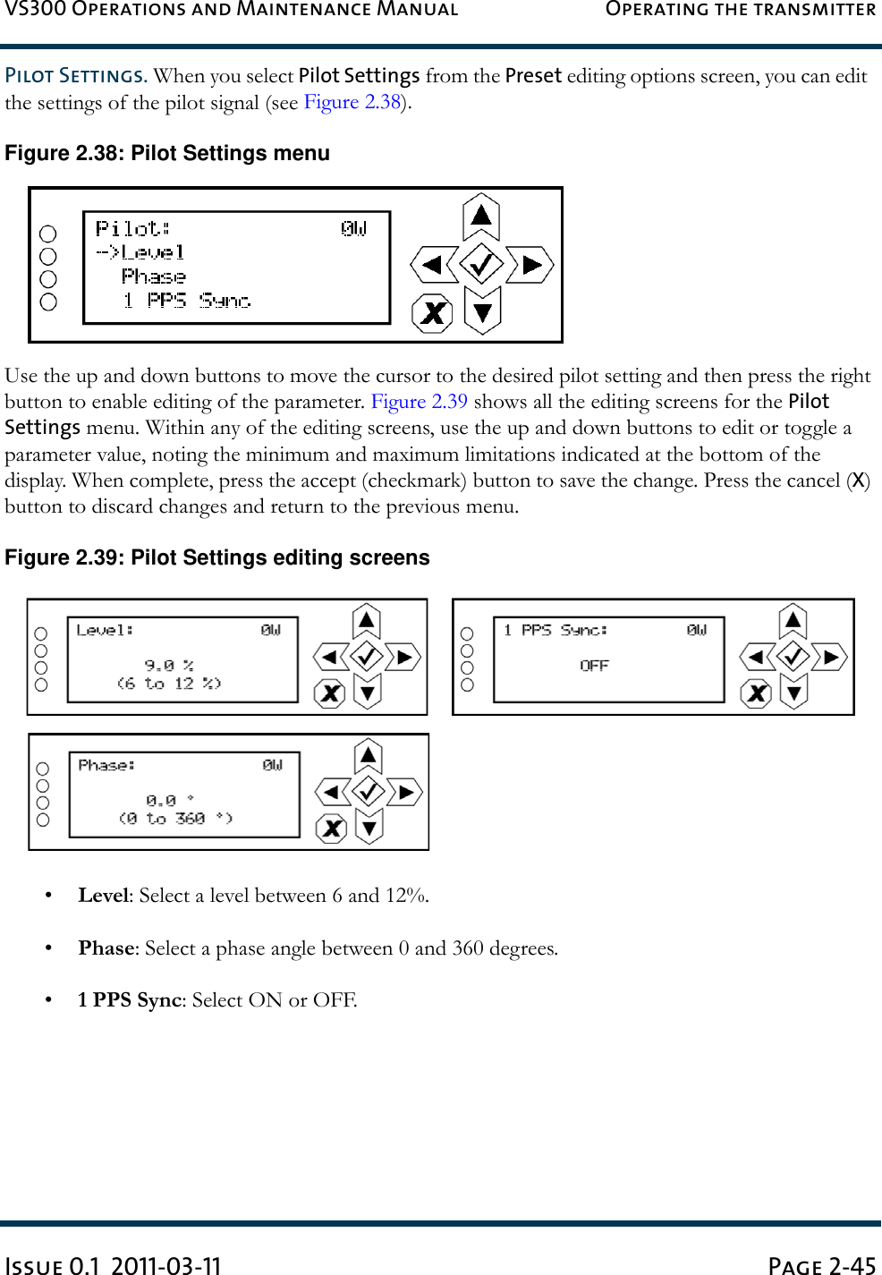 VS300 Operations and Maintenance Manual Operating the transmitterIssue 0.1  2011-03-11 Page 2-45Pilot Settings. When you select Pilot Settings from the Preset editing options screen, you can edit  the settings of the pilot signal (see Figure 2.38).Figure 2.38: Pilot Settings menuUse the up and down buttons to move the cursor to the desired pilot setting and then press the right button to enable editing of the parameter. Figure 2.39 shows all the editing screens for the Pilot Settings menu. Within any of the editing screens, use the up and down buttons to edit or toggle a parameter value, noting the minimum and maximum limitations indicated at the bottom of the display. When complete, press the accept (checkmark) button to save the change. Press the cancel (X) button to discard changes and return to the previous menu.Figure 2.39: Pilot Settings editing screens•Level: Select a level between 6 and 12%.•Phase: Select a phase angle between 0 and 360 degrees.•1 PPS Sync: Select ON or OFF.