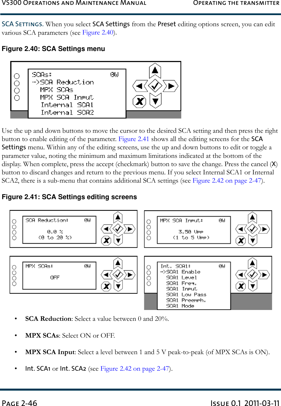 VS300 Operations and Maintenance Manual Operating the transmitterPage 2-46 Issue 0.1  2011-03-11SCA Settings. When you select SCA Settings from the Preset editing options screen, you can edit various SCA parameters (see Figure 2.40).Figure 2.40: SCA Settings menuUse the up and down buttons to move the cursor to the desired SCA setting and then press the right button to enable editing of the parameter. Figure 2.41 shows all the editing screens for the SCA Settings menu. Within any of the editing screens, use the up and down buttons to edit or toggle a parameter value, noting the minimum and maximum limitations indicated at the bottom of the display. When complete, press the accept (checkmark) button to save the change. Press the cancel (X) button to discard changes and return to the previous menu. If you select Internal SCA1 or Internal SCA2, there is a sub-menu that contains additional SCA settings (see Figure 2.42 on page 2-47). Figure 2.41: SCA Settings editing screens•SCA Reduction: Select a value between 0 and 20%.•MPX SCAs: Select ON or OFF.•MPX SCA Input: Select a level between 1 and 5 V peak-to-peak (of MPX SCAs is ON).•Int. SCA1 or Int. SCA2 (see Figure 2.42 on page 2-47).