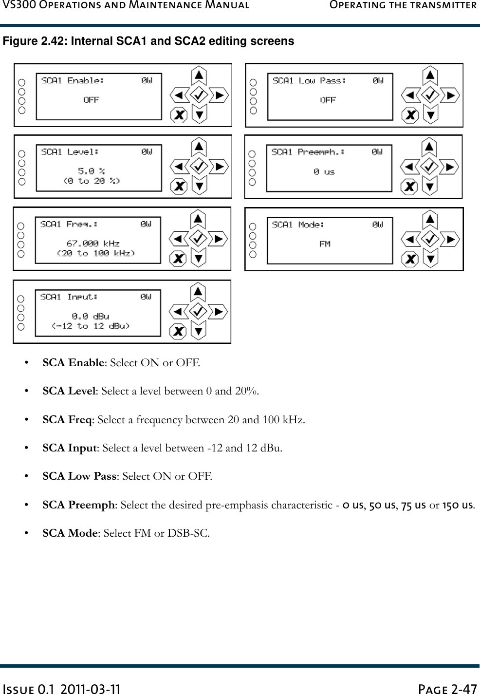 VS300 Operations and Maintenance Manual Operating the transmitterIssue 0.1  2011-03-11 Page 2-47Figure 2.42: Internal SCA1 and SCA2 editing screens•SCA Enable: Select ON or OFF.•SCA Level: Select a level between 0 and 20%.•SCA Freq: Select a frequency between 20 and 100 kHz.•SCA Input: Select a level between -12 and 12 dBu.•SCA Low Pass: Select ON or OFF.•SCA Preemph: Select the desired pre-emphasis characteristic - 0 us, 50 us, 75 us or 150 us.•SCA Mode: Select FM or DSB-SC.