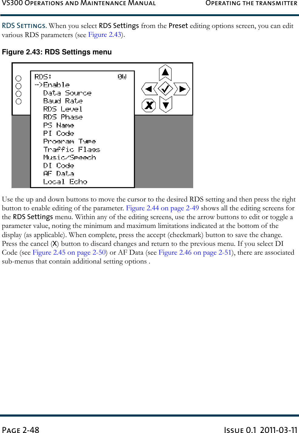 VS300 Operations and Maintenance Manual Operating the transmitterPage 2-48 Issue 0.1  2011-03-11RDS Settings. When you select RDS Settings from the Preset editing options screen, you can edit various RDS parameters (see Figure 2.43).Figure 2.43: RDS Settings menuUse the up and down buttons to move the cursor to the desired RDS setting and then press the right button to enable editing of the parameter. Figure 2.44 on page 2-49 shows all the editing screens for the RDS Settings menu. Within any of the editing screens, use the arrow buttons to edit or toggle a parameter value, noting the minimum and maximum limitations indicated at the bottom of the display (as applicable). When complete, press the accept (checkmark) button to save the change. Press the cancel (X) button to discard changes and return to the previous menu. If you select DI Code (see Figure 2.45 on page 2-50) or AF Data (see Figure 2.46 on page 2-51), there are associated sub-menus that contain additional setting options . 