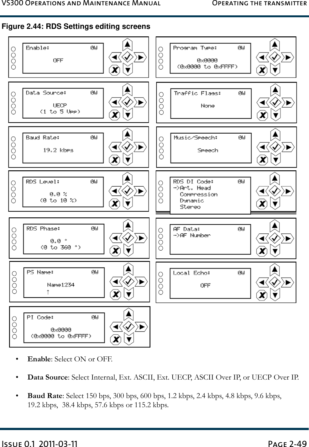 VS300 Operations and Maintenance Manual Operating the transmitterIssue 0.1  2011-03-11 Page 2-49Figure 2.44: RDS Settings editing screens•Enable: Select ON or OFF.•Data Source: Select Internal, Ext. ASCII, Ext. UECP, ASCII Over IP, or UECP Over IP.•Baud Rate: Select 150 bps, 300 bps, 600 bps, 1.2 kbps, 2.4 kbps, 4.8 kbps, 9.6 kbps, 19.2 kbps,  38.4 kbps, 57.6 kbps or 115.2 kbps.